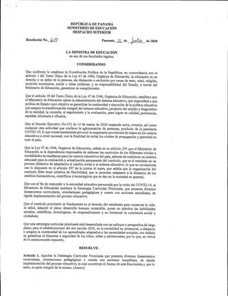 REPUBLICA DEPANAMÁ
MINISTERIO DEEDUCACIÓN
DESPACHO SUPERIOR
Resolución No. GQ Panamá, ^ de [al¿o de 2020
LA MINISTRA DEEDUCACIÓN
en uso de sus facultades legales,
CONSIDERANDO:
Que conforme lo establece la Constitución Política de la República, en concordancia con el
articulo 1 del Texto Único de la Ley 47 de 1946,Orgánica de Educación,la educación es un
derecho y un deber de la persona,sin distinción o exclusión por causa de sexo,edad,religión,
posición económica, social o ideas políticas; y es responsabilidad del Estado, a través del
Ministerio de Educación,garantizar su cumplimiento;
Queelartículo 18 delTextoÚnico delaLey47de1946,OrgánicadeEducación,estableceque
elMinisterio deEducaciónejercelaadministración delsistemaeducativo,queresponderáauna
políticadeEstadocuyo objetivoesgarantizarlacontinuidad yejecución delapolíticaeducativa
queasegurelatransformaciónintegraldelsistemaeducativo,producto delestudio ydiagnóstico
dela realidad,la consulta,el seguimiento y la evaluación,para lograr su calidad,pertinencia,
equidad,eficiencia y eficacia;
Que el Decreto Ejecutivo No.472 de 13 de marzo de 2020 suspende actos,eventos,así como
cualquier otra actividad que conlleve la aglomeración de personas, producto de la pandemia
COVID-19;lo queconsecuentementeprovocólasuspensiónprovisionaldeclasesenloscentros
educativos ardvel nacional,conlafinalidad de evitarlos niveles de propagación y gravedad en
todo el país;
QuelaLey47de 1946,Orgánica de Educación,señala ensu artículo 295 que el Ministerio de
Educación esla dependenciaresponsable de elaborarlos currículos delos diferentes niveles y
modalidadesdeenseñanzaparaloscentroseducativos delpaís,ademásdeestablecerunsistema
adecuado paralaevaluación yactualizaciónpermanente delcum'culo,que es elresultado deun
proceso dinámico de adaptación al cambio social y alsistemaeducativo;lo quese correlaciona
con lo dispuesto en el artículo 297 de la norma ut supra, que señala que la organización del
currículo debe tener criterios de flexibilidad, que le permitan adaptarse a la dinámica de los
cambioshumamsticos,científicos ytecnológicos quese den enlasociedad en general;
Que con elfin deresponder alanecesidad educativaprovocadaporla crisis del COVID-19,el
Ministerio de Educación instituye la Estrategia Curricular Priorizada, que presenta diversos
lineamientos curriculares, orientaciones pedagógicas y cuenta con acciones inmediatas, de
rápidaimplementación del proceso educativo;
Que el currículo priorizado sefundamenta en el derecho del estudiante para conservarla vida,
la salud, adquirir el pleno desarrollo humano sostenible, poner en práctica las habilidades
sociales, científicas, tecnológicas, de emprendimiento y en fortalecer la conciencia social y
ciudadana;
Queestaestrategiacurricularpriorizadaestádesarrolladaconunenfoque yperspectivadelargo
plazo,para el establecimiento del año escolar 2020,en la modalidad no presencial,a distancia
y asegura la continuidad de los aprendizajes adaptados a las necesidades actuales,con énfasis
en g^antizar el bienestar y seguridad de los rúños,niñas y adolescentes;por lo que,en virtud
de lo anteriormente expuesto,
RESUELVE:
Artículo 1. Aprobar la Estrategia Curricular Priorizada que presenta diversos lineamientos
curriculares, orientaciones pedagógicas y cuenta con acciones inmediatas, de rápida
implementación delproceso educativo;lacualconstituyeelAnexo deestaResolución y,porlo
tanto,es parte integral de la misma.(Anexo)
 