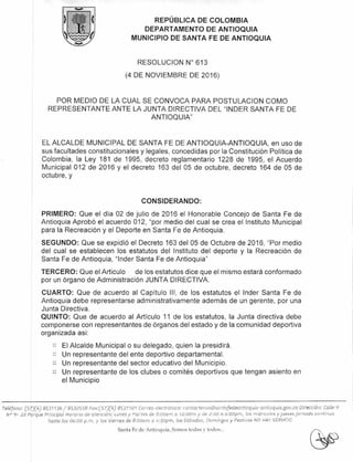 REPÚBLICA DE COLOMBIA
DEPARTAMENTO DE ANTIOQUIA
MUNICIPIO DE SANTA FE DE ANTIOQUIA
RESOLUCION N° 613
(4 DE NOVIEMBRE DE 2016)
POR MEDIO DE LA CUAL SE CONVOCA PARA POSTULACION COMO
REPRESENTANTE ANTE LA JUNTA DIRECTIVA DEL "INDER SANTA FE DE
ANTIOQUIA"
EL ALCALDE MUNICIPAL DE SANTA FE DE ANTIOQUIA-ANTIOQUIA, en uso de
sus facultades constitucionales y legales, concedidas por la Constitución Política de
Colombia, la Ley 181 de 1995, decreto reglamentario 1228 de 1995, el Acuerdo
Municipal 012 de 2016 y el decreto 163 del 05 de octubre, decreto 164 de 05 de
octubre, y
CONSIDERANDO:
PRIMERO: Que el día 02 de julio de 2016 el Honorable Concejo de Santa Fe de
Antioquia Aprobó el acuerdo 012, "por medio del cual se crea el Instituto Municipal
para la Recreación y el Deporte en Santa Fe de Antioquia.
SEGUNDO: Que se expidió el Decreto 163 del 05 de Octubre de 2016, "Por medio
del cual se establecen los estatutos del Instituto del deporte y la Recreación de
Santa Fe de Antioquia, "Inder Santa Fe de Antioquia"
TERCERO: Que el Articulo de los estatutos dice que el mismo estará conformado
por un órgano de Administración JUNTA DIRECTIVA.
CUARTO: Que de acuerdo al Capítulo III, de los estatutos el Inder Santa Fe de
Antioquia debe representarse administrativamente además de un gerente, por una
Junta Directiva.
QUINTO: Que de acuerdo al Artículo 11 de los estatutos, la Junta directiva debe
componerse con representantes de órganos del estado y de la comunidad deportiva
organizada asi:
El Alcalde Municipal o su delegado, quien la presidirá.
)21 Un representante del ente deportivo departamental.
Un representante del sector educativo del Municipio.
Un representante de los clubes o comités deportivos que tengan asiento en
el Municipio
Teléfono: (57)(4) 8531136/8532558 Fax:(57)(4) 8531101 Correo electrónico: contactenos@santafedeantioquia-antioquia.gov.co Dirección: Calle 9
N° 9- 22 Parque Principal Horario de atención: LUneS y Martes de 8:00am a 12:OOm y de 2:00 A 6:00pm, los miércoles y jueves jornada continua
hasta las 06:00 p.m. y los Viernes de 8:00am a 4:30pm, los Sábados, Domingos y Festivos NO HAY SERVICIO
Santa Fe de Antioquia, Somos todas y todos...
 