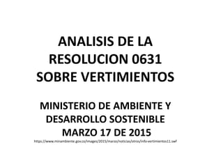 ANALISIS DE LA
RESOLUCION 0631
SOBRE VERTIMIENTOS
MINISTERIO DE AMBIENTE Y
DESARROLLO SOSTENIBLE
MARZO 17 DE 2015
https://www.minambiente.gov.co/images/2015/marzo/noticias/otros/info-vertimientos11.swf
 