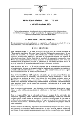 REPUBLICA DE COLOMBIA

MINISTERIO DE LA PROTECCIÓN SOCIAL
RESOLUCIÓN NÚMERO

776

DE 2008

( 6-03-08 Diario 46.923)

Por la cual se establece el reglamento técnico sobre los requisitos fisicoquímicos y
microbiológicos que deben cumplir los productos de la pesca, en particular pescados,
moluscos y crustáceos para consumo humano

EL MINISTRO DE LA PROTECCIÓN SOCIAL
En ejercicio de sus atribuciones legales, en especial las conferidas en el artículo 301 de la
Ley 09 de 1979 y el numeral 17 del artículo 2° del Decreto 205 de 2003 y
C O N S I D E R A N D O:
Que mediante la Ley 170 de 1994 se aprobó el acuerdo por el que se establece la
"Organización Mundial del Comercio" y sus Acuerdos Multilaterales Anexos, dentro de los
cuales se encuentra, el acuerdo sobre Obstáculos Técnicos al Comercio (OTC), y
consagra la elaboración, adopción y aplicación de reglamentos técnicos, con base en la
información científica y técnica disponible, la tecnología de elaboración conexa o los usos
finales a que se destinen los productos, los cuales tienen como objetivos, entre otros, los
imperativos de la seguridad nacional, la prevención de prácticas que puedan inducir a
error, la protección de la salud y seguridad humana y del medio ambiente.
Que el artículo 564 de la Ley 09 de 1979 dispone que le corresponde al Estado como
orientador de las condiciones de salud, dictar las disposiciones necesarias para asegurar
una adecuada situación de higiene y seguridad en todas las actividades, así como vigilar
su cumplimiento a través de las autoridades de salud.
Que el Decreto 3075 de 1997 regula las actividades que puedan generar factores de
riesgo por el consumo de alimentos y sus disposiciones aplican, entre otros, a todas las
actividades de vigilancia y control que ejerzan las autoridades sanitarias sobre la
fabricación, procesamiento, preparación, envase, almacenamiento, transporte,
distribución, importación, exportación y comercialización de alimentos y materias primas
para alimentos dentro de los cuales se encuentran los productos de la pesca para
consumo humano.
Que los productos de la pesca y sus derivados, son considerados alimentos de mayor
riesgo en salud pública, de acuerdo con lo establecido en el artículo 3° del Decreto 3075
de 1997.
Que es responsabilidad de la autoridad sanitaria, en ejercicio de las actividades de
inspección, vigilancia y control, verificar que los alimentos de origen animal para consumo
humano dentro de los cuales se encuentran los productos de la pesca de que trata el
reglamento técnico que se establece a través de la presente resolución, cumplan con los
requisitos fisicoquímicos y microbiológicos para que no representen riesgos para la salud
de la comunidad.
Que la utilización de aditivos y la presencia de contaminantes en productos de la pesca y
sus derivados, constituye un riesgo potencial para la salud humana, pues las evidencias
científicas, clínicas y epidemiológicas actuales soportan los graves efectos que a la salud

 