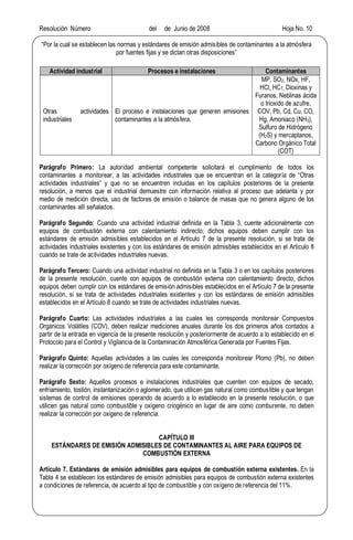 Resolución Número del de Junio de 2008 Hoja No. 10
Por la cual se establecen las normas y estándares de emisión admisibles de contaminantes a la atmósfera
por fuentes fijas y se dictan otras disposiciones
Actividad industrial Procesos e instalaciones Contaminantes
Otras actividades
industriales
El proceso e instalaciones que generen emisiones
contaminantes a la atmósfera.
MP, SO2, NOx, HF,
HCl, HCT, Dioxinas y
Furanos, Neblinas ácida
o trioxido de azufre,
COV, Pb, Cd, Cu, CO,
Hg, Amoniaco (NH3),
Sulfuro de Hidrógeno
(H2S) y mercaptanos,
Carbono Orgánico Total
(COT)
Parágrafo Primero: La autoridad ambiental competente solicitará el cumplimiento de todos los
contaminantes a monitorear, a las actividades industriales que se encuentran en la categoría de Otras
actividades industriales y que no se encuentren incluidas en los capítulos posteriores de la presente
resolución, a menos que el industrial demuestre con información relativa al proceso que adelanta y por
medio de medición directa, uso de factores de emisión o balance de masas que no genera alguno de los
contaminantes allí señalados.
Parágrafo Segundo: Cuando una actividad industrial definida en la Tabla 3, cuente adicionalmente con
equipos de combustión externa con calentamiento indirecto, dichos equipos deben cumplir con los
estándares de emisión admisibles establecidos en el Artículo 7 de la presente resolución, si se trata de
actividades industriales existentes y con los estándares de emisión admisibles establecidos en el Artículo 8
cuando se trate de actividades industriales nuevas.
Parágrafo Tercero: Cuando una actividad industrial no definida en la Tabla 3 o en los capítulos posteriores
de la presente resolución, cuente con equipos de combustión externa con calentamiento directo, dichos
equipos deben cumplir con los estándares de emisión admisibles establecidos en el Artículo 7 de la presente
resolución, si se trata de actividades industriales existentes y con los estándares de emisión admisibles
establecidos en el Artículo 8 cuando se trate de actividades industriales nuevas.
Parágrafo Cuarto: Las actividades industriales a las cuales les corresponda monitorear Compuestos
Orgánicos Volátiles (COV), deben realizar mediciones anuales durante los dos primeros años contados a
partir de la entrada en vigencia de la presente resolución y posteriormente de acuerdo a lo establecido en el
Protocolo para el Control y Vigilancia de la Contaminación Atmosférica Generada por Fuentes Fijas.
Parágrafo Quinto: Aquellas actividades a las cuales les corresponda monitorear Plomo (Pb), no deben
realizar la corrección por oxígeno de referencia para este contaminante.
Parágrafo Sexto: Aquellos procesos e instalaciones industriales que cuenten con equipos de secado,
enfriamiento, tostión, instantanización o aglomerado, que utilicen gas natural como combustible y que tengan
sistemas de control de emisiones operando de acuerdo a lo establecido en la presente resolución, o que
utilicen gas natural como combustible y oxígeno criogénico en lugar de aire como comburente, no deben
realizar la corrección por oxigeno de referencia.
CAPÍTULO III
ESTÁNDARES DE EMISIÓN ADMISIBLES DE CONTAMINANTES AL AIRE PARA EQUIPOS DE
COMBUSTIÓN EXTERNA
Artículo 7. Estándares de emisión admisibles para equipos de combustión externa existentes. En la
Tabla 4 se establecen los estándares de emisión admisibles para equipos de combustión externa existentes
a condiciones de referencia, de acuerdo al tipo de combustible y con oxígeno de referencia del 11%.
 