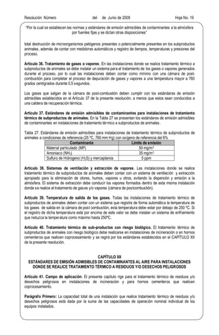Resolución Número del de Junio de 2008 Hoja No. 19
Por la cual se establecen las normas y estándares de emisión admisibles de contaminantes a la atmósfera
por fuentes fijas y se dictan otras disposiciones
total destrucción de microorganismos patógenos presentes o potencialmente presentes en los subproductos
animales, además de contar con medidores automáticos y registro de tiempos, temperaturas y presiones del
proceso.
Artículo 36. Tratamiento de gases o vapores. En las instalaciones donde se realice tratamiento térmico a
subproductos de animales se debe instalar un sistema para el tratamiento de los gases o vapores generados
durante el proceso, por lo cual las instalaciones deben contar como mínimo con una cámara de post-
combustión para completar el proceso de depuración de gases y vapores a una temperatura mayor a 760
grados centígrados durante 0,5 segundos.
Los gases que salgan de la cámara de post-combustión deben cumplir con los estándares de emisión
admisibles establecidos en el Artículo 37 de la presente resolución, a menos que estos sean conducidos a
una caldera de recuperación térmica.
Artículo 37. Estándares de emisión admisibles de contaminantes para instalaciones de tratamiento
térmico de subproductos de animales. En la Tabla 27 se presentan los estándares de emisión admisibles
de contaminantes en instalaciones de tratamiento térmico a subproductos de animales.
Tabla 27. Estándares de emisión admisibles para instalaciones de tratamiento térmico de subproductos de
animales a condiciones de referencia (25 ºC, 760 mm Hg) con oxígeno de referencia del 6%
Contaminante Límite de emisión
Material particulado (MP) 50 mg/m3
Amoniaco (NH3) 35 mg/m3
Sulfuro de Hidrogeno (H2S) y mercaptanos 5 ppm
Artículo 38. Sistemas de ventilación y extracción de vapores. Las instalaciones donde se realice
tratamiento térmico de subproductos de animales deben contar con un sistema de ventilación y extracción
apropiado para la eliminación de olores, humos, vapores u otros, evitando la dispersión y emisión a la
atmósfera. El sistema de extracción debe conducir los vapores formados dentro de esta misma instalación
donde se realice el tratamiento de gases y/o vapores (cámara de postcombustión).
Artículo 39. Temperatura de salida de los gases. Todas las instalaciones de tratamiento térmico de
subproductos de animales deben contar con un sistema que registre de forma automática la temperatura de
los gases de salida en la cámara de post combustión, esta temperatura debe estar por debajo de 250 ºC. Si
el registro de dicha temperatura está por encima de este valor se debe instalar un sistema de enfriamiento
que reduzca la temperatura como máximo hasta 250ºC.
Artículo 40. Tratamiento térmico de sub-productos con riesgo biológico. El tratamiento térmico de
subproductos de animales con riesgo biológico debe realizarse en instalaciones de incineración o en hornos
cementeros que realicen coprocesamiento y se regirá por los estándares establecidos en el CAPÍTULO XII
de la presente resolución.
CAPÍTULO XII
ESTÁNDARES DE EMISIÓN ADMISIBLES DE CONTAMINANTES AL AIRE PARA INSTALACIONES
DONDE SE REALICE TRATAMIENTO TÉRMICO A RESIDUOS Y/O DESECHOS PELIGROSOS
Artículo 41. Campo de aplicación. El presente capítulo rige para el tratamiento térmico de residuos y/o
desechos peligrosos en instalaciones de incineración y para hornos cementeros que realicen
coprocesamiento.
Parágrafo Primero: La capacidad total de una instalación que realice tratamiento térmico de residuos y/o
desechos peligrosos está dada por la suma de las capacidades de operación nominal individual de los
equipos instalados.
 