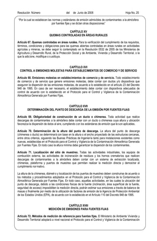 Resolución Número del de Junio de 2008 Hoja No. 25
Por la cual se establecen las normas y estándares de emisión admisibles de contaminantes a la atmósfera
por fuentes fijas y se dictan otras disposiciones
CAPÍTULO XV
QUEMAS CONTROLADAS EN ÁREAS RURALES
Artículo 67. Quemas controladas en áreas rurales. Para la verificación del cumplimiento de los requisitos,
términos, condiciones y obligaciones para las quemas abiertas controladas en áreas rurales en actividades
agrícolas y mineras, se debe seguir lo contemplado en la Resolución 0532 de 2005 de los Ministerios de
Agricultura y Desarrollo Rural, de la Protección Social y de Ambiente, Vivienda y Desarrollo Territorial, o la
que la adicione, modifique o sustituya.
CAPÍTULO XVI
CONTROL A EMISIONES MOLESTAS PARA ESTABLECIMIENTOS DE COMERCIO Y DE SERVICIO
Artículo 68. Emisiones molestas en establecimientos de comercio y de servicio. Todo establecimiento
de comercio y de servicio que genere emisiones molestas, debe contar con ductos y/o dispositivos que
aseguren la dispersión de las emisiones molestas, de acuerdo a lo establecido en el artículo 23 del Decreto
948 de 1995. En caso de ser necesario, el establecimiento debe contar con dispositivos adecuados de
control de acuerdo con lo establecido en el Protocolo para el Control y Vigilancia de la Contaminación
Atmosférica Generada por Fuentes Fijas.
CAPÍTULO XVII
DETERMINACIÓN DEL PUNTO DE DESCARGA DE LA EMISIÓN POR FUENTES FIJAS
Artículo 69. Obligatoriedad de construcción de un ducto o chimenea. Toda actividad que realice
descargas de contaminantes a la atmósfera debe contar con un ducto o chimenea cuya altura y ubicación
favorezca la dispersión de éstos al aire, cumpliendo con los estándares de emisión que le son aplicables.
Artículo 70. Determinación de la altura del punto de descarga. La altura del punto de descarga
(chimenea o ducto) se determinará con base en la altura o el ancho proyectado de las estructuras cercanas,
entre otros criterios, siguiendo las Buenas Prácticas de Ingeniería tanto para instalaciones existentes como
nuevas, establecidas en el Protocolo para el Control y Vigilancia de la Contaminación Atmosférica Generada
por Fuentes Fijas. En todo caso la altura mínima debe garantizar la dispersión de los contaminantes.
Artículo 71. Localización del sitio de muestreo. Todas las actividades industriales, los equipos de
combustión externa, las actividades de incineración de residuos y los hornos crematorios que realicen
descargas de contaminantes a la atmósfera deben contar con un sistema de extracción localizada,
chimenea, plataforma y puertos de muestreo que permitan realizar la medición directa y demostrar el
cumplimiento normativo.
La altura de la chimenea, diámetro y localización de los puertos de muestreo deben construirse de acuerdo a
los métodos y procedimientos adoptados en el Protocolo para el Control y Vigilancia de la Contaminación
Atmosférica Generada por Fuentes Fijas. En todo caso, aquellas actividades, en las cuales la ubicación del
punto de descarga, debido a las condiciones físicas de la fuente (inclinación, área superficial de la fuente,
seguridad de acceso) imposibiliten la medición directa, podrán estimar sus emisiones a través de balance de
masas o finalmente por medio de la utilización de factores de emisión de la Agencia de Protección Ambiental
de los Estados Unidos (EPA), de acuerdo con lo establecido en el Artículo 110 del Decreto 948 de 1995.
CAPÍTULO XVIII
MEDICIÓN DE EMISIONES PARA FUENTES FIJAS
Artículo 72. Métodos de medición de referencia para fuentes fijas. El Ministerio de Ambiente Vivienda y
Desarrollo Territorial adoptará a nivel nacional el Protocolo para el Control y Vigilancia de la Contaminación
 