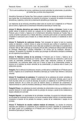 Resolución Número del de Junio de 2008 Hoja No. 26
Por la cual se establecen las normas y estándares de emisión admisibles de contaminantes a la atmósfera
por fuentes fijas y se dictan otras disposiciones
Atmosférica Generada por Fuentes Fijas. Dicho protocolo contendrá los métodos de medición de referencia
para fuentes fijas, los procedimientos de evaluación de emisiones, la realización de estudios de emisiones
atmosféricas y vigilancia y control de la contaminación atmosférica por fuentes fijas.
Las mediciones de las emisiones atmosféricas deben estar de acuerdo con lo establecido en el Protocolo
para el Control y Vigilancia de la Contaminación Atmosférica Generada por Fuentes Fijas.
Artículo 73. Métodos alternativos para realizar la medición en ductos y chimeneas. Cuando no sea
posible realizar el estudio de emisión por cualquiera de los métodos de referencia establecidos en el
Protocolo para el Control y Vigilancia de la Contaminación Atmosférica Generada por Fuentes Fijas, o
cuando se facilite la aplicación de un método alternativo, la industria podrá solicitar a la autoridad ambiental
competente la autorización para el empleo de un método alternativo de acuerdo a lo establecido en dicho
protocolo.
Artículo 74. Realización de mediciones directas. Todo encargado de realizar la toma de muestras,
análisis de laboratorio y medición directa en campo de emisiones para verificar el cumplimiento de los
estándares admisibles de contaminantes al aire, debe estar acreditado de conformidad con lo establecido en
el Decreto 1600 de 1994, modificado por el Decreto 2570 de 2006 y la Resolución 0292 de 2006 del Instituto
de Hidrología, Meteorología y Estudios Ambientales o las normas que los modifiquen, adicionen o
sustituyan. Se aceptarán los resultados de análisis que provengan de laboratorios extranjeros acreditados
por otro organismo de acreditación.
Artículo 75. Medición continúa de las emisiones. El Protocolo para el Control y Vigilancia de la
Contaminación Atmosférica Generada por Fuentes Fijas, debe determinar las condiciones a partir de las
cuales las autoridades ambientales competentes podrán exigir mediciones continuas de emisiones
contaminantes. Las condiciones deben incluir por lo menos la carga de los contaminantes emitidos, la
cercanía con el estándar de emisión admisible de los contaminantes y la distancia entre la fuente y las
poblaciones cercanas.
Parágrafo: Para la definición de poblaciones cercanas, se debe aplicar lo establecido en el Protocolo para el
Control y Vigilancia de la Contaminación Atmosférica Generada por Fuentes Fijas referente a estructuras
cercanas.
Artículo 76. Cumplimiento de estándares. El cumplimiento de los estándares de emisión admisibles de
contaminantes se debe determinar mediante medición directa en cada fuente individual, para lo cual la
fuente fija debe contar con un punto de descarga, de acuerdo a lo establecido en el CAPÍTULO XVII de la
presente resolución. De no contar con punto de medición directa, la verificación del cumplimiento se
realizará teniendo en cuenta los resultados obtenidos por medio de balance de masas o factores de emisión.
Parágrafo Primero: Los estándares de emisión admisibles de contaminantes al aire que se establecen en la
presente resolución no serán aplicables durante los periodos de arranque y parada de las instalaciones o
equipos utilizados en la actividad.
Parágrafo Segundo: Los responsables de las actividades industriales, los equipos de combustión externa,
las actividades de incineración de residuos y los hornos crematorios deben informar a la autoridad ambiental
competente la duración de los periodos de arranque y parada de las instalaciones o equipos de los
procesos.
Artículo 77. Realización de estudios mediante medición de emisiones. Los estudios de emisiones
realizados para establecer el cumplimiento de los estándares de emisión admisibles de contaminantes al
aire deben cumplir con lo establecido en el Protocolo para el Control y Vigilancia de la Contaminación
Atmosférica Generada por Fuentes Fijas.
 