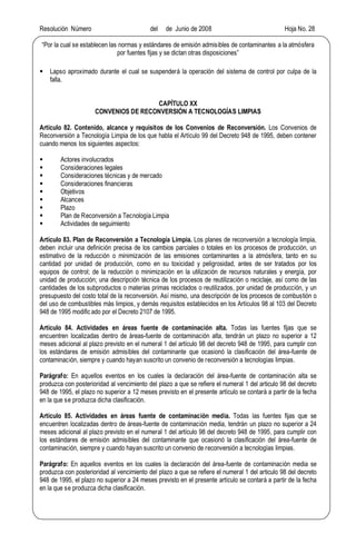 Resolución Número del de Junio de 2008 Hoja No. 28
Por la cual se establecen las normas y estándares de emisión admisibles de contaminantes a la atmósfera
por fuentes fijas y se dictan otras disposiciones
§ Lapso aproximado durante el cual se suspenderá la operación del sistema de control por culpa de la
falla.
CAPÍTULO XX
CONVENIOS DE RECONVERSIÓN A TECNOLOGÍAS LIMPIAS
Artículo 82. Contenido, alcance y requisitos de los Convenios de Reconversión. Los Convenios de
Reconversión a Tecnología Limpia de los que habla el Artículo 99 del Decreto 948 de 1995, deben contener
cuando menos los siguientes aspectos:
§ Actores involucrados
§ Consideraciones legales
§ Consideraciones técnicas y de mercado
§ Consideraciones financieras
§ Objetivos
§ Alcances
§ Plazo
§ Plan de Reconversión a Tecnología Limpia
§ Actividades de seguimiento
Artículo 83. Plan de Reconversión a Tecnología Limpia. Los planes de reconversión a tecnología limpia,
deben incluir una definición precisa de los cambios parciales o totales en los procesos de producción, un
estimativo de la reducción o minimización de las emisiones contaminantes a la atmósfera, tanto en su
cantidad por unidad de producción, como en su toxicidad y peligrosidad, antes de ser tratados por los
equipos de control; de la reducción o minimización en la utilización de recursos naturales y energía, por
unidad de producción; una descripción técnica de los procesos de reutilización o reciclaje, así como de las
cantidades de los subproductos o materias primas reciclados o reutilizados, por unidad de producción, y un
presupuesto del costo total de la reconversión. Así mismo, una descripción de los procesos de combustión o
del uso de combustibles más limpios, y demás requisitos establecidos en los Artículos 98 al 103 del Decreto
948 de 1995 modific ado por el Decreto 2107 de 1995.
Artículo 84. Actividades en áreas fuente de contaminación alta. Todas las fuentes fijas que se
encuentren localizadas dentro de áreas-fuente de contaminación alta, tendrán un plazo no superior a 12
meses adicional al plazo previsto en el numeral 1 del artículo 98 del decreto 948 de 1995, para cumplir con
los estándares de emisión admisibles del contaminante que ocasionó la clasificación del área-fuente de
contaminación, siempre y cuando hayan suscrito un convenio de reconversión a tecnologías limpias.
Parágrafo: En aquellos eventos en los cuales la declaración del área-fuente de contaminación alta se
produzca con posterioridad al vencimiento del plazo a que se refiere el numeral 1 del articulo 98 del decreto
948 de 1995, el plazo no superior a 12 meses previsto en el presente artículo se contará a partir de la fecha
en la que se produzca dicha clasificación.
Artículo 85. Actividades en áreas fuente de contaminación media. Todas las fuentes fijas que se
encuentren localizadas dentro de áreas-fuente de contaminación media, tendrán un plazo no superior a 24
meses adicional al plazo previsto en el numeral 1 del artículo 98 del decreto 948 de 1995, para cumplir con
los estándares de emisión admisibles del contaminante que ocasionó la clasificación del área-fuente de
contaminación, siempre y cuando hayan suscrito un convenio de reconversión a tecnologías limpias.
Parágrafo: En aquellos eventos en los cuales la declaración del área-fuente de contaminación media se
produzca con posterioridad al vencimiento del plazo a que se refiere el numeral 1 del articulo 98 del decreto
948 de 1995, el plazo no superior a 24 meses previsto en el presente artículo se contará a partir de la fecha
en la que se produzca dicha clasificación.
 