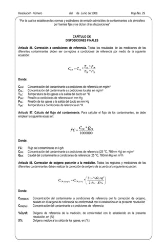 Resolución Número del de Junio de 2008 Hoja No. 29
Por la cual se establecen las normas y estándares de emisión admisibles de contaminantes a la atmósfera
por fuentes fijas y se dictan otras disposiciones
CAPÍTULO XXI
DISPOSICIONES FINALES
Artículo 86. Corrección a condiciones de referencia. Todos los resultados de las mediciones de los
diferentes contaminantes deben ser corregidos a condiciones de referencia por medio de la siguiente
ecuación:
CLCR
CRCL
CLCR
PT
PT
CC
*
*
*=
Donde:
CCR: Concentración del contaminante a condiciones de referencia en mg/m3
CCL: Concentración del contaminante a condiciones locales en mg/m3
TCL: Temperatura de los gases a la salida del ducto en °K
PCR: Presión a condiciones de referencia en mm Hg
PCL: Presión de los gases a la salida del ducto en mm Hg
TCR: Temperatura a condiciones de referencia en °K
Artículo 87. Cálculo del flujo del contaminante. Para calcular el flujo de los contaminantes, se debe
emplear la siguiente ecuación:
1000000
* CRCR QC
FC =
Donde:
FC: Flujo del contaminante en kg/h
CCR: Concentración del contaminante a condiciones de referencia (25 °C, 760mm Hg) en mg/m3
QCR: Caudal del contaminante a condiciones de referencia (25 °C, 760mm Hg) en m3/h
Artículo 88. Corrección de oxígeno posterior a la medición. Todos los registros y mediciones de los
diferentes contaminantes deben realizar la corrección de oxígeno de acuerdo a la siguiente ecuación:
÷
ø
ö
ç
è
æ
-
-
=
%%21
%21
* 2
%)()( 2
X
refO
CC XCRrefOCR
Donde:
CCR(O2ref): Concentración del contaminante a condiciones de referencia con la corrección de oxígeno,
basado en el oxígeno de referencia de conformidad con lo establecido en la presente resolución
CCR(X%): Concentración del contaminante a condiciones de referencia
%O2ref: Oxígeno de referencia de la medición, de conformidad con lo establecido en la presente
resolución, en (%)
X%: Oxígeno medido a la salida de los gases, en (%)
 