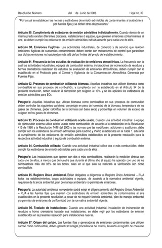 Resolución Número del de Junio de 2008 Hoja No. 30
Por la cual se establecen las normas y estándares de emisión admisibles de contaminantes a la atmósfera
por fuentes fijas y se dictan otras disposiciones
Artículo 89. Cumplimiento de estándares de emisión admisibles individualmente. Cuando dentro de un
mismo predio existan diferentes procesos, instalaciones ó equipos, que generen emisiones contaminantes al
aire, se deben cumplir los estándares de emisión admisibles individualmente para cada uno de ellos.
Artículo 90. Emisiones Fugitivas. Las actividades industriales, de comercio y de servicio que realicen
emisiones fugitivas de sustancias contaminantes deben contar con mecanismos de control que garanticen
que dichas emisiones no trasciendan más allá de los límites del predio del establecimiento.
Artículo 91. Frecuencia de los estudios de evaluación de emisiones atmosféricas. La frecuencia con la
cual las actividades industriales, equipos de combustión externa, instalaciones de incineración de residuos y
hornos crematorios realizarán los estudios de evaluación de emisiones atmosféricas, deben cumplir con lo
establecido en el Protocolo para el Control y Vigilancia de la Contaminación Atmosférica Generada por
Fuentes Fijas.
Artículo 92. Procesos de combustión utilizando biomasa. Aquellas industrias que utilicen biomasa como
combustible en sus procesos de combustión, y cumpliendo con lo establecido en el Artículo 94 de la
presente resolución, deben realizar la corrección por oxígeno al 13% y no les aplicará los estándares de
emisión admisibles para SO2.
Parágrafo: Aquellas industrias que utilicen biomasa como combustible en sus procesos de combustión
deben controlar las siguientes variables: porcentaje en peso de humedad de la biomasa, temperatura de los
gases de chimenea, poder calorífico de la biomasa (en base seca) y porcentaje en volumen de exceso de
oxígeno en los gases de chimenea.
Artículo 93. Procesos de combustión utilizando aceite usado. Cuando una actividad industrial o equipo
de combustión externa utilice aceite usado como combustible, de acuerdo a lo establecido en la Resolución
415 de 1998 y la Resolución 1446 del 2005 o las normas que las modifiquen, adicionen o sustituyan, debe
cumplir con los estándares de emisión admisibles para Cadmio y Plomo establecidos en la Tabla 1, adicional
al cumplimiento de los estándares de emisión admisibles establecidos en la presente resolución para la
respectiva actividad industrial o equipo de combustión externa.
Artículo 94. Combustible utilizado. Cuando una actividad industrial utilice dos o más combustibles, debe
cumplir los estándares de emisión admisibles para cada uno de ellos.
Parágrafo: Las instalaciones que operen con dos o más combustibles, realizarán la medición directa con
cada uno de ellos, a menos que demuestre que durante el último año el equipo ha operado con uno de los
combustibles más del 95% de las horas, caso en el que sólo se realizará la verificación con dicho
combustible.
Artículo 95. Registro Único Ambiental. Están obligados a diligenciar el Registro Único Ambiental RUA
todos los establecimientos, cuyas actividades o equipos, de acuerdo a la normativa ambiental vigente,
requieran de licencia ambiental, plan de manejo ambiental y /o permiso de emisiones.
Parágrafo: La autoridad ambiental competente podrá exigir el diligenciamiento del Registro Único Ambiental
RUA a las fuentes fijas que cuenten con estándares de emisión admisibles de contaminantes al aire
establecidos en la presente resolución, a pesar de no requerir licencia ambiental, plan de manejo ambiental
y/o permiso de emisiones de conformidad con la normativa ambiental vigente.
Artículo 96. Traslado de instalaciones: Cuando una actividad industrial, instalación de incineración de
residuos u horno crematorio traslade sus instalaciones, se debe regir por los estándares de emisión
establecidos en la presente resolución para instalaciones nuevas.
Artículo 97. Origen del carbón. Las fuentes fijas y generadoras de emisiones contaminantes que utilicen
carbón como combustible, deben garantizar la legal procedencia del mismo, llevando el registro de consumo
 
