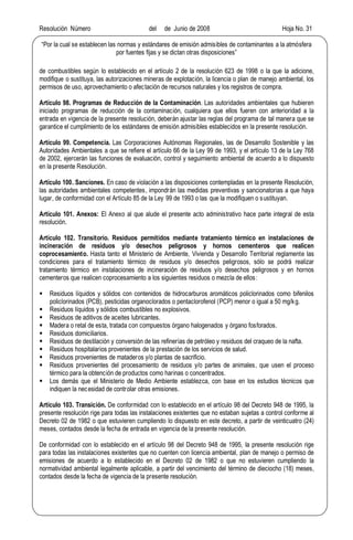 Resolución Número del de Junio de 2008 Hoja No. 31
Por la cual se establecen las normas y estándares de emisión admisibles de contaminantes a la atmósfera
por fuentes fijas y se dictan otras disposiciones
de combustibles según lo establecido en el artículo 2 de la resolución 623 de 1998 o la que la adicione,
modifique o sustituya, las autorizaciones mineras de explotación, la licencia o plan de manejo ambiental, los
permisos de uso, aprovechamiento o afectación de recursos naturales y los registros de compra.
Artículo 98. Programas de Reducción de la Contaminación. Las autoridades ambientales que hubieren
iniciado programas de reducción de la contaminación, cualquiera que ellos fueren con anterioridad a la
entrada en vigencia de la presente resolución, deberán ajustar las reglas del programa de tal manera que se
garantice el cumplimiento de los estándares de emisión admisibles establecidos en la presente resolución.
Artículo 99. Competencia. Las Corporaciones Autónomas Regionales, las de Desarrollo Sostenible y las
Autoridades Ambientales a que se refiere el artículo 66 de la Ley 99 de 1993, y el artículo 13 de la Ley 768
de 2002, ejercerán las funciones de evaluación, control y seguimiento ambiental de acuerdo a lo dispuesto
en la presente Resolución.
Artículo 100. Sanciones. En caso de violación a las disposiciones contempladas en la presente Resolución,
las autoridades ambientales competentes, impondrán las medidas preventivas y sancionatorias a que haya
lugar, de conformidad con el Artículo 85 de la Ley 99 de 1993 o las que la modifiquen o sustituyan.
Artículo 101. Anexos: El Anexo al que alude el presente acto administrativo hace parte integral de esta
resolución.
Artículo 102. Transitorio. Residuos permitidos mediante tratamiento térmico en instalaciones de
incineración de residuos y/o desechos peligrosos y hornos cementeros que realicen
coprocesamiento. Hasta tanto el Ministerio de Ambiente, Vivienda y Desarrollo Territorial reglamente las
condiciones para el tratamiento térmico de residuos y/o desechos peligrosos, sólo se podrá realizar
tratamiento térmico en instalaciones de incineración de residuos y/o desechos peligrosos y en hornos
cementeros que realicen coprocesamiento a los siguientes residuos o mezcla de ellos:
§ Residuos líquidos y sólidos con contenidos de hidrocarburos aromáticos policlorinados como bifenilos
policlorinados (PCB), pesticidas organoclorados o pentaclorofenol (PCP) menor o igual a 50 mg/kg.
§ Residuos líquidos y sólidos combustibles no explosivos.
§ Residuos de aditivos de aceites lubricantes.
§ Madera o retal de esta, tratada con compuestos órgano halogenados y órgano fosforados.
§ Residuos domiciliarios.
§ Residuos de destilación y conversión de las refinerías de petróleo y residuos del craqueo de la nafta.
§ Residuos hospitalarios provenientes de la prestación de los servicios de salud.
§ Residuos provenientes de mataderos y/o plantas de sacrificio.
§ Residuos provenientes del procesamiento de residuos y/o partes de animales, que usen el proceso
térmico para la obtención de productos como harinas o concentrados.
§ Los demás que el Ministerio de Medio Ambiente establezca, con base en los estudios técnicos que
indiquen la necesidad de controlar otras emisiones.
Artículo 103. Transición. De conformidad con lo establecido en el artículo 98 del Decreto 948 de 1995, la
presente resolución rige para todas las instalaciones existentes que no estaban sujetas a control conforme al
Decreto 02 de 1982 o que estuvieren cumpliendo lo dispuesto en este decreto, a partir de veinticuatro (24)
meses, contados desde la fecha de entrada en vigencia de la presente resolución.
De conformidad con lo establecido en el artículo 98 del Decreto 948 de 1995, la presente resolución rige
para todas las instalaciones existentes que no cuenten con licencia ambiental, plan de manejo o permiso de
emisiones de acuerdo a lo establecido en el Decreto 02 de 1982 o que no estuvieren cumpliendo la
normatividad ambiental legalmente aplicable, a partir del vencimiento del término de dieciocho (18) meses,
contados desde la fecha de vigencia de la presente resolución.
 
