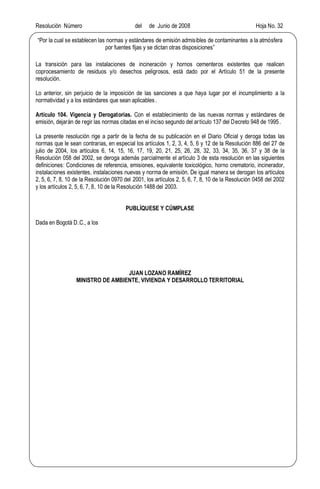 Resolución Número del de Junio de 2008 Hoja No. 32
Por la cual se establecen las normas y estándares de emisión admisibles de contaminantes a la atmósfera
por fuentes fijas y se dictan otras disposiciones
La transición para las instalaciones de incineración y hornos cementeros existentes que realicen
coprocesamiento de residuos y/o desechos peligrosos, está dado por el Artículo 51 de la presente
resolución.
Lo anterior, sin perjuicio de la imposición de las sanciones a que haya lugar por el incumplimiento a la
normatividad y a los estándares que sean aplicables.
Artículo 104. Vigencia y Derogatorias. Con el establecimiento de las nuevas normas y estándares de
emisión, dejarán de regir las normas citadas en el inciso segundo del artículo 137 del Decreto 948 de 1995.
La presente resolución rige a partir de la fecha de su publicación en el Diario Oficial y deroga todas las
normas que le sean contrarias, en especial los artículos 1, 2, 3, 4, 5, 6 y 12 de la Resolución 886 del 27 de
julio de 2004, los artículos 6, 14, 15, 16, 17, 19, 20, 21, 25, 26, 28, 32, 33, 34, 35, 36, 37 y 38 de la
Resolución 058 del 2002, se deroga además parcialmente el artículo 3 de esta resolución en las siguientes
definiciones: Condiciones de referencia, emisiones, equivalente toxicológico, horno crematorio, incinerador,
instalaciones existentes, instalaciones nuevas y norma de emisión. De igual manera se derogan los artículos
2, 5, 6, 7, 8, 10 de la Resolución 0970 del 2001, los artículos 2, 5, 6, 7, 8, 10 de la Resolución 0458 del 2002
y los artículos 2, 5, 6, 7, 8, 10 de la Resolución 1488 del 2003.
PUBLÍQUESE Y CÚMPLASE
Dada en Bogotá D.C., a los
JUAN LOZANO RAMÍREZ
MINISTRO DE AMBIENTE, VIVIENDA Y DESARROLLO TERRITORIAL
 