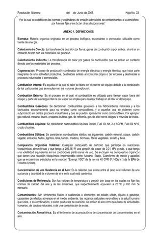 Resolución Número del de Junio de 2008 Hoja No. 33
Por la cual se establecen las normas y estándares de emisión admisibles de contaminantes a la atmósfera
por fuentes fijas y se dictan otras disposiciones
ANEXO 1. DEFINICIONES
Biomasa: Materia orgánica originada en un proceso biológico, espontáneo o provocado, utilizable como
fuente de energía.
Calentamiento Directo: La transferencia de calor por flama, gases de combustión o por ambos, al entrar en
contacto directo con los materiales del proceso.
Calentamiento Indirecto: La transferencia de calor por gases de combustión que no entran en contacto
directo con los materiales del proceso.
Cogeneración: Proceso de producción combinada de energía eléctrica y energía térmica, que hace parte
integrante de una actividad productiva, destinadas ambas al consumo propio o de terceros y destinadas a
procesos industriales o comerciales.
Combustión Interna: Es aquella en la que el calor se libera en el interior del equipo debido a la combustión
de los carburantes que se emplean en los motores de explosión.
Combustión Externa: Es el proceso en el cual, el combustible es utilizado para formar vapor fuera del
equipo y parte de la energía interna del vapor se emplea para realizar trabajo en el interior del equipo.
Combustibles Gaseosos: Se denominan combustibles gaseosos a los hidrocarburos naturales y a los
fabricados exclusivamente para su empleo como combustibles, y a aquellos que se obtienen como
subproducto en ciertos procesos industriales y que se pueden aprovechar como combustibles. Por ejemplo:
gas natural, metano, etano, propano, butano, gas de refinería, gas de alto horno, biogas o mezclas de éstos.
Combustibles Líquidos: Se consideran combustibles líquidos Diesel, Fuel Oil No. 2 o ACPM, Fuel Oil Nº 6,
crudo o bunker.
Combustibles Sólidos: Se consideran combustibles sólidos los siguientes: carbón mineral, coque, carbón
vegetal, antracita, hullas, lignitos, leña, turbas, madera, biomasa, fibras vegetales, asfalto y brea.
Compuestos Orgánicos Volátiles: Cualquier compuesto de carbono que participa en reacciones
fotoquímicas atmosféricas y que tenga a 293,15 ºK una presión de vapor de 0,01 kPa o más, o que tenga
una volatilidad equivalente en las condiciones particulares de uso. Se excluyen los compuestos orgánicos
que tienen una reacción fotoquímica imperceptible como: Metano, Etano, Cloroformo de metilo y aquellos
que se encuentran enlistados en la sección Exempt VOC de la norma 40 CFR 51.100(s)(1) de la EPA de
Estados Unidos.
Concentración de una Sustancia en el Aire: Es la relación que existe entre el peso o el volumen de una
sustancia y la unidad de volumen de aire en la cual está contenida.
Condiciones de Referencia: Son los valores de temperatura y presión con base en los cuales se fijan las
normas de calidad del aire y de las emisiones, que respectivamente equivalen a 25 ºC y 760 mm de
mercurio.
Contaminantes: Son fenómenos físicos o sustancias o elementos en estado sólido, líquido o gaseoso,
causantes de efectos adversos en el medio ambiente, los recursos naturales renovables y la salud humana
que solos, o en combinación, o como productos de reacción, se emiten al aire como resultado de actividades
humanas, de causas naturales, o de una combinación de estas.
Contaminación Atmosférica: Es el fenómeno de acumulación o de concentración de contaminantes en el
aire.
 