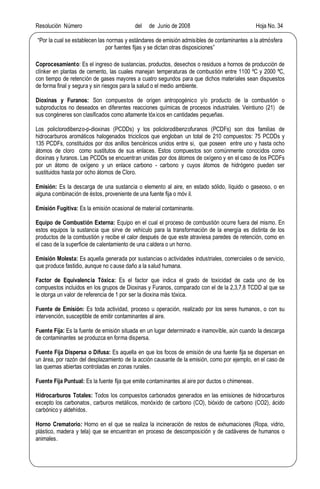 Resolución Número del de Junio de 2008 Hoja No. 34
Por la cual se establecen las normas y estándares de emisión admisibles de contaminantes a la atmósfera
por fuentes fijas y se dictan otras disposiciones
Coprocesamiento: Es el ingreso de sustancias, productos, desechos o residuos a hornos de producción de
clínker en plantas de cemento, las cuales manejan temperaturas de combustión entre 1100 ºC y 2000 ºC,
con tiempo de retención de gases mayores a cuatro segundos para que dichos materiales sean dispuestos
de forma final y segura y sin riesgos para la salud o el medio ambiente.
Dioxinas y Furanos: Son compuestos de origen antropogénico y/o producto de la combustión o
subproductos no deseados en diferentes reacciones químicas de procesos industriales. Veintiuno (21) de
sus congéneres son clasificados como altamente tóxicos en cantidades pequeñas.
Los policlorodibenzo-p-dioxinas (PCDDs) y los policlorodibenzofuranos (PCDFs) son dos familias de
hidrocarburos aromáticos halogenados triciclicos que engloban un total de 210 compuestos: 75 PCDDs y
135 PCDFs, constituidos por dos anillos bencénicos unidos entre si, que poseen entre uno y hasta ocho
átomos de cloro como sustitutos de sus enlaces. Estos compuestos son comúnmente conocidos como
dioxinas y furanos. Las PCDDs se encuentran unidas por dos átomos de oxígeno y en el caso de los PCDFs
por un átomo de oxígeno y un enlace carbono - carbono y cuyos átomos de hidrógeno pueden ser
sustituidos hasta por ocho átomos de Cloro.
Emisión: Es la descarga de una sustancia o elemento al aire, en estado sólido, líquido o gaseoso, o en
alguna combinación de éstos, proveniente de una fuente fija o móv il.
Emisión Fugitiva: Es la emisión ocasional de material contaminante.
Equipo de Combustión Externa: Equipo en el cual el proceso de combustión ocurre fuera del mismo. En
estos equipos la sustancia que sirve de vehículo para la transformación de la energía es distinta de los
productos de la combustión y recibe el calor después de que este atraviesa paredes de retención, como en
el caso de la superficie de calentamiento de una caldera o un horno.
Emisión Molesta: Es aquella generada por sustancias o actividades industriales, comerciales o de servicio,
que produce fastidio, aunque no cause daño a la salud humana.
Factor de Equivalencia Tóxica: Es el factor que indica el grado de toxicidad de cada uno de los
compuestos incluidos en los grupos de Dioxinas y Furanos, comparado con el de la 2,3,7,8 TCDD al que se
le otorga un valor de referencia de 1 por ser la dioxina más tóxica.
Fuente de Emisión: Es toda actividad, proceso u operación, realizado por los seres humanos, o con su
intervención, susceptible de emitir contaminantes al aire.
Fuente Fija: Es la fuente de emisión situada en un lugar determinado e inamovible, aún cuando la descarga
de contaminantes se produzca en forma dispersa.
Fuente Fija Dispersa o Difusa: Es aquella en que los focos de emisión de una fuente fija se dispersan en
un área, por razón del desplazamiento de la acción causante de la emisión, como por ejemplo, en el caso de
las quemas abiertas controladas en zonas rurales.
Fuente Fija Puntual: Es la fuente fija que emite contaminantes al aire por ductos o chimeneas.
Hidrocarburos Totales: Todos los compuestos carbonados generados en las emisiones de hidrocarburos
excepto los carbonatos, carburos metálicos, monóxido de carbono (CO), bióxido de carbono (CO2), ácido
carbónico y aldehídos.
Horno Crematorio: Horno en el que se realiza la incineración de restos de exhumaciones (Ropa, vidrio,
plástico, madera y tela) que se encuentran en proceso de descomposición y de cadáveres de humanos o
animales.
 