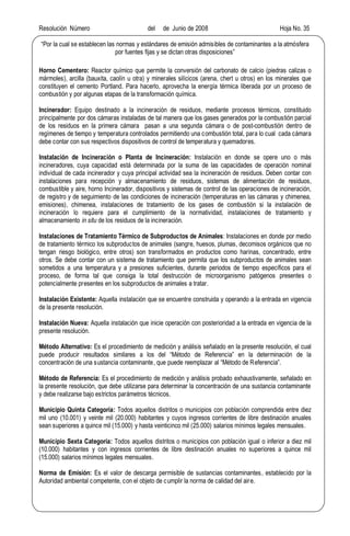 Resolución Número del de Junio de 2008 Hoja No. 35
Por la cual se establecen las normas y estándares de emisión admisibles de contaminantes a la atmósfera
por fuentes fijas y se dictan otras disposiciones
Horno Cementero: Reactor químico que permite la conversión del carbonato de calcio (piedras calizas o
mármoles), arcilla (bauxita, caolín u otra) y minerales silícicos (arena, chert u otros) en los minerales que
constituyen el cemento Portland. Para hacerlo, aprovecha la energía térmica liberada por un proceso de
combustión y por algunas etapas de la transformación química.
Incinerador: Equipo destinado a la incineración de residuos, mediante procesos térmicos, constituido
principalmente por dos cámaras instaladas de tal manera que los gases generados por la combustión parcial
de los residuos en la primera cámara pasan a una segunda cámara o de post-combustión dentro de
regímenes de tiempo y temperatura controlados permitiendo una combustión total, para lo cual cada cámara
debe contar con sus respectivos dispositivos de control de temperatura y quemadores.
Instalación de Incineración o Planta de Incineración: Instalación en donde se opere uno o más
incineradores, cuya capacidad está determinada por la suma de las capacidades de operación nominal
individual de cada incinerador y cuya principal actividad sea la incineración de residuos. Deben contar con
instalaciones para recepción y almacenamiento de residuos, sistemas de alimentación de residuos,
combustible y aire, horno Incinerador, dispositivos y sistemas de control de las operaciones de incineración,
de registro y de seguimiento de las condiciones de incineración (temperaturas en las cámaras y chimenea,
emisiones), chimenea, instalaciones de tratamiento de los gases de combustión si la instalación de
incineración lo requiere para el cumplimiento de la normatividad, instalaciones de tratamiento y
almacenamiento in situ de los residuos de la incineración.
Instalaciones de Tratamiento Térmico de Subproductos de Animales: Instalaciones en donde por medio
de tratamiento térmico los subproductos de animales (sangre, huesos, plumas, decomisos orgánicos que no
tengan riesgo biológico, entre otros) son transformados en productos como harinas, concentrado, entre
otros. Se debe contar con un sistema de tratamiento que permita que los subproductos de animales sean
sometidos a una temperatura y a presiones suficientes, durante periodos de tiempo específicos para el
proceso, de forma tal que consiga la total destrucción de microorganismo patógenos presentes o
potencialmente presentes en los subproductos de animales a tratar.
Instalación Existente: Aquella instalación que se encuentre construida y operando a la entrada en vigencia
de la presente resolución.
Instalación Nueva: Aquella instalación que inicie operación con posterioridad a la entrada en vigencia de la
presente resolución.
Método Alternativo: Es el procedimiento de medición y análisis señalado en la presente resolución, el cual
puede producir resultados similares a los del Método de Referencia en la determinación de la
concentración de una sustancia contaminante, que puede reemplazar al Método de Referencia .
Método de Referencia: Es el procedimiento de medición y análisis probado exhaustivamente, señalado en
la presente resolución, que debe utilizarse para determinar la concentración de una sustancia contaminante
y debe realizarse bajo estrictos parámetros técnicos.
Municipio Quinta Categoría: Todos aquellos distritos o municipios con población comprendida entre diez
mil uno (10.001) y veinte mil (20.000) habitantes y cuyos ingresos corrientes de libre destinación anuales
sean superiores a quince mil (15.000) y hasta veinticinco mil (25.000) salarios mínimos legales mensuales.
Municipio Sexta Categoría: Todos aquellos distritos o municipios con población igual o inferior a diez mil
(10.000) habitantes y con ingresos corrientes de libre destinación anuales no superiores a quince mil
(15.000) salarios mínimos legales mensuales.
Norma de Emisión: Es el valor de descarga permisible de sustancias contaminantes, establecido por la
Autoridad ambiental competente, con el objeto de cumplir la norma de calidad del aire.
 