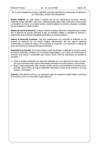 Resolución Número del de Junio de 2008 Hoja No. 36
Por la cual se establecen las normas y estándares de emisión admisibles de contaminantes a la atmósfera
por fuentes fijas y se dictan otras disposiciones
Residuo Peligroso: Es aquel residuo o desecho que por sus características corrosivas, reactivas,
explosivas, tóxicas, inflamables, infecciosas o radiactivas puede causar riesgo o daño para la salud humana
y el ambiente. Así mismo, se considera residuo o desecho peligroso los envases, empaques y embalajes
que hayan estado en contacto con ellos.
Sistema de Control de Emisiones: Conjunto ordenado de equipos, elementos o maquinaria que se utilizan
para el desarrollo de acciones destinadas al logro de resultados medibles y verificables de reducción o
mejoramiento de las emisiones atmosféricas generadas en un proceso productivo.
Sistema de Extracción Localizada: Toda obra metalmecánica que comprende la instalación de una
campana de extracción con una presión negativa suficientemente alta para capturar sustancias
contaminantes, en puestos de trabajo o de los procesos de producción, y son conducidos a sistemas de
control de emisiones y/o ductos de descarga a la atmósfera.
Subproductos de Animales: Son cuerpos enteros o partes de animales no destinados al consumo humano
por motivos comerciales o sanitarios, que no presentan riesgo biológico, y por lo tanto, son transformados en
productos como harinas o concentrados para consumo animal. Entre los subproductos de animales se
encuentran:
§ Partes de animales sacrificados que hayan sido rechazadas por no ser aptas para el consumo humano,
pero que no presenten ningún signo de enfermedad transmisible a los seres humanos o a los animales.
§ Sangre, huesos desgrasados, pieles, pezuñas, plumas, cuernos y pelo procedentes de animales que no
presenten signos clínicos de ninguna enfermedad transmisible a través de ese producto a los seres
humanos o los animales.
Sustancia: Todo elemento químico y sus compuestos, según se presentan en estado natural o producidos
por la industria, ya sea en forma sólida, liquida o gaseosa.
 