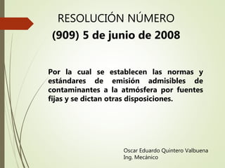 RESOLUCIÓN NÚMERO
(909) 5 de junio de 2008
Oscar Eduardo Quintero Valbuena
Ing. Mecánico
Por la cual se establecen las normas y
estándares de emisión admisibles de
contaminantes a la atmósfera por fuentes
fijas y se dictan otras disposiciones.
 