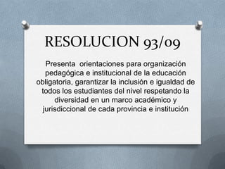 RESOLUCION 93/09
   Presenta orientaciones para organización
   pedagógica e institucional de la educación
obligatoria, garantizar la inclusión e igualdad de
 todos los estudiantes del nivel respetando la
      diversidad en un marco académico y
  jurisdiccional de cada provincia e institución
 