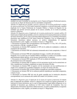 entidad a no usar ni acreditar su inscripción con la Tarjeta de Registro Profesional anterior,
so pena de ser objeto de denuncia ante las autoridades competentes.
Artículo 19. Duplicado por pérdida, extravío o deterioro de la tarjeta profesional o tarjeta
de registro profesional. La UAE Junta Central de Contadores, a costa del interesado, expedirá
duplicado de la Tarjeta Profesional de Contador Público o Tarjeta de Registro de las
entidades que presten servicios propios de la ciencia contable, en el evento de pérdida,
extravío o deterioro.
Artículo 20. Requisitos para el duplicado de la tarjeta profesional de contador público El
trámite para el duplicado por pérdida, extravió o deterioro de la tarjeta profesional se realizará
de forma electrónica, por lo cual el solicitante deberá diligenciar en su totalidad el formulario
electrónico que establezca la UAE Junta Central de Contadores. Una vez diligenciado el
formulario electrónico deberá anexarse, en archivo independiente, la siguiente
documentación a color, legible y en tamaño no mayor a 1 Mega Bytes.
1. Documento en formato JPG correspondiente a una fotografía 3 x 4 cm, 342 x 387 píxeles,
con resolución a 300 dpi., tomadas de frente.
2. Documento en formato PDF ampliado al 150% de la cédula de ciudadanía o cédula de
extranjería del solicitante.
3. Documento en formato PDF de la denuncia instaurada ante el ente competente, si fuere el
caso.
4. Documento en formato PDF del comprobante de pago, a nombre del solicitante.
Parágrafo. En el evento que el Contador Público modifique su estado civil (nombre o sexo)
adicionalmente deberá aportar, en las mismas características, lo siguiente:
1. Documento en formato PDF ampliado al 150% de la cédula de ciudadanía nueva o cédula
de extranjería nueva del solicitante.
2. Documento en formato PDF el registro civil de nacimiento inicial con las anotaciones en
folio, expedido por la entidad, competente no mayor de treinta (30) días.
3. Documento en formato PDF el registro civil de nacimiento con las modificaciones al
estado civil, expedido por la entidad competente, no mayor de treinta (30) días.
4. Documento en formato PDF escritura pública otorgada por autoridad competente.
5. Documento en formato PDF de la sentencia judicial expedida por autoridad competente,
si fuere el caso.
6. Documento en formato PDF del acta de grado expedida por la institución educativa
correspondiente con la anotación del cambio del estado civil (nombre o sexo).
Artículo 21. Requisitos para el duplicado de la tarjeta de registro profesional. El trámite
para el duplicado por pérdida, extravió o deterioro de la tarjeta de registro profesional, se
realizará de forma electrónica, por lo cual el Representante Legal deberá diligenciar en su
totalidad el formulario que establezca la UAE Junta Central de Contadores. Una vez
diligenciado el formulario electrónico deberá anexarse, en archivo independiente, la siguiente
documentación a color, legible y en tamaño no mayor a 1 Mega Bytes.
 