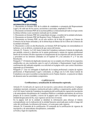 1. Documento en formato PDF de la cédula de ciudadanía o extranjería del Representante
Legal y de cada uno de los socios, accionistas o asociados, ampliada al 150%.
2. Documento en formato PDF de la escritura pública o el documento privado en el que conste
la última reforma o acto societario realizado por la entidad.
3. Documento en formato PDF del comprobante de pago, a nombre de la entidad solicitante.
4. Documento en formato PDF del Registro Único Tributario (RUT).
5. Documento en formato PDF, en un solo archivo, de la hoja de registro en Cámara de
Comercio de las hojas utilizadas y de la última hoja en blanco de los Libros de Comercio de
la entidad solicitante.
6. Documento a color en alta Resolución, en formato JGP del logotipo sin enmendaduras ni
tachones, o en su defecto, constancia de que carece del mismo.
Artículo 22. Trámite. La UAE Junta Central de Contadores realizará el trámite de duplicado
por pérdida, extravió o deterioro de la tarjeta profesional o tarjeta de registro profesional
dentro de los treinta (30) días siguientes al cumplimiento de los requisitos del artículo anterior
y procederá en los términos señalados en el Capítulo IV y los artículos 4° y 5° de esta
Resolución.
Parágrafo 1º. El trámite de duplicado iniciará una vez se cumpla con el lleno de los requisitos
establecidos en esta resolución, para lo cual el solicitante o Representante Legal recibirá
confirmación del radicado asignado a su solicitud en la página web o por correo electrónico
registrado en el formulario.
Parágrafo 2º. Una vez entregado el duplicado de la tarjeta profesional o tarjeta de registro
profesional, el Representante Legal o solicitante, se obliga con la UAE Junta Central de
Contadores a no usar ni acreditar su inscripción con la Tarjeta Anterior , so pena de ser objeto
de denuncia ante las autoridades competentes.
CAPÍTULO VI
Certificaciones y actualización de información registrada.
Artículo 23. Certificados de vigencia de inscripción y antecedentes disciplinarios. Cualquier
ciudadano nacional, extranjero, institución privada o pública u organización, podrá solicitar
a la UAE Junta Central de Contadores la expedición del certificado de vigencia de inscripción
y de antecedentes disciplinarios de Contadores Públicos o entidades prestadores de servicios
propios de la ciencia contable, a través de la página web o del medio tecnológico que la
entidad designe para tal fin, cuya vigencia será de tres (3) meses.
En la página web de la entidad se detallará la información para efectuar el trámite
correspondiente con la indicación de la entidad bancaria autorizada para recibir el pago del
valor del certificado, la referencia del mismo y el costo para cada vigencia.
Artículo 24. Contenido de la certificación. El contenido de la certificación de vigencia de
inscripción y de antecedentes disciplinarios, contendrá:
a) Fecha y lugar de expedición;
 