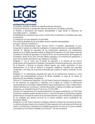 a) Nombres, apellidos y número de identificación del solicitante;
b) Fecha de iniciación y terminación (día-mes-año) de las actividades realizadas;
c) Nombre o descripción del cargo(s) desempeñado y lugar donde se realizaron las
actividades técnico – contables;
d) Modalidad de contratación que exista o existió entre el solicitante y la entidad o que emite
la constancia;
e) Tiempo de servicios dedicado a la actividad;
f) La relación detallada de las actividades técnico-contables desempeñadas;
g) Lugar y fecha de expedición: y
h) Firma del Representante Legal. Revisor Fiscal o Contador, dependiendo el caso,
incluyendo el número de cédula de ciudadanía y la tarjeta profesional en contaduría pública.
Artículo 32. Reporte de egresados de las instituciones educativas. Las instituciones
educativas en el ámbito nacional tendrán la obligación de reportar a la UAE Junta Central de
Contadores el listado de egresados o la relación de los nuevos profesionales del Programa de
Contaduría, dentro de los diez (10) días hábiles siguientes a la ceremonia de graduación, a
través de los medios electrónicos que establezca la entidad.
Parágrafo 1º. En el evento que el listado de egresados o la relación de los nuevos
profesionales del Programa de Contaduría, corresponda a la primera promoción, está a través
de la Rectoría o Secretar la General, deberá aportar, por medio electrónico, el acto
administrativo en el cual se autorizó el programa académico expedido por autoridad
competente y los datos de la persona autorizada para realizar el reporte solicitado en este
artículo.
Parágrafo 2º. La información reportada por parte de las instituciones educativas a nivel
nacional será responsabilidad exclusiva de dichas entidades, so pena de ser objeto de
denuncia ante las entidades competentes.
Artículo 33. Atribuciones Especiales. La UAE Junta Central de Contadores en cumplimiento
de sus funciones de inspección y vigilancia con el objeto de verificar la información
suministrada por el solicitante o Representante Legal, podrá practicar visitas e inspecciones,
obtener declaraciones, testimonios, solicitar documentos y demás actividades que considere
pertinentes, en virtud del artículo 9° de la Ley 1314 de 2009.
Artículo 34. Cancelaciones de la tarjeta profesional o de registro profesional. La UAE Junta
Central de Contadores podrá cancelar de oficio o a petición de parte la inscripción al registro
profesional por concepto de muerte de las personas naturales y por la disolución y liquidación
de las entidades que presten servicios de la ciencia contable, previa acreditación del
documento idóneo.
Parágrafo. La UAE Junta Central de Contadores realizará el trámite de cancelación de oficio,
o a petición de parte, dentro de los treinta (30) días siguientes de la advertencia del hecho de
muerte o la disolución y liquidación de entidades que presten servicios de la ciencia contable
y procederá en los términos señalado en el artículo 7° de esta resolución.
 