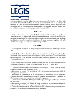 Que en virtud de lo expuesto, se hace imperioso incorporar en los trámites y servicios de la
UAE Junta Central de Contadores el avance de la implementación de la estrategia de
Gobierno en Línea en el procedimiento para la inscripción en el registro profesional y la
expedición de la tarjeta profesional de los Contadores Públicos y la tarjeta de registro para
las entidades que presten servicios propios de la ciencia contable.
RESUELVE:
Artículo 1°. Formulario de inscripción. La UAE Junta Central de Contadores prescindirá del
formulario escrito y/o impreso para la inscripción por primera vez, sustitución, modificación,
duplicado, expedición de tarjeta profesional o de registro profesional, para lo cual la entidad
pondrá a disposición los formularios electrónicos, de forma gratuita, en la página web de la
entidad www.jcc.gov.co o en la que se determine para tal fin.
CAPÍTULO 1
Requisitos para la inscripción en el registro profesional de contadores públicos por primera
vez.
Artículo 2°. Formulario electrónico. El trámite de inscripción en el registro profesional se
realizará de forma electrónica a través de la página web de la entidad, por lo cual el solicitante
deberá diligenciar en su totalidad el formulario electrónico que establezca la UAE Junta
Central de Contadores.
Una vez diligenciado el formulario electrónico deberá anexarse, en archivo independiente, la
siguiente documentación a color, legible y en tamaño no mayor a 1 Mega Bytes.
1. Documento en formato JPG correspondiente a una fotografía 3 x 4 cm, 342 x 387 pixeles,
con Resolución a 300 dpi., tomadas de frente.
2. Documento en formato PDF ampliado al 150% de la cédula de ciudadanía o cédula de
extranjería del solicitante.
3. Documento en formato PDF, en un solo archivo, de la visa en la cual se autorice al
solicitante extranjero a trabajar en el territorio nacional, acompañado del Certificado de
Movimientos Migratorios, expedido por autoridad competente.
4. Documento en formato PDF del comprobante de pago y/o consignación bancaria, a nombre
del solicitante.
5. Documento en formato PDF del acta de grado expedida por la Institución de Educación
Superior, debidamente, autorizada por la entidad competente.
6. Documento en formato PDF, en un solo archivo, de la constancia de experiencia técnico -
contable en los términos previstos en la presente resolución.
 