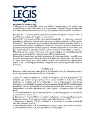 7. Documento en formato PDF, en un solo archivo, correspondiente a los soportes que
acrediten las actividades relacionadas en la Constancia de Experiencia Técnico Contable del
solicitante , incluido el contrato suscrito con el ente o persona natural que emite la constancia.
Parágrafo 1º. El solicitante deberá adjuntar la documentación requerida en debida forma y
con el lleno de los requisitos exigidos en este artículo.
Parágrafo 2º. El solicitante recibirá confirmación del radicado y el número de expediente
asignado a su solicitud en la página web o por correo electrónico registrado en el formulario.
Parágrafo 3º. Los solicitantes que acompañen título profesional de Contador Público, o
denominación equivalente, otorgados por instituciones de educación superior extranjeras o
por instituciones legalmente reconocidas por la autoridad competente en el respectivo país
para expedir títulos de educación superior, deberán anexar en formato PDF, no mayor a 1
Mega Bytes, legible y en un solo archivo, el documento expedido por autoridad competente
que acredite la convalidación y/o concepto favorable correspondiente.
Parágrafo 4º. Cuando el ente que emite la constancia de experiencia técnico – contable no se
encuentre registrado ante la Cámara de Comercio se deberá anexar en formato PDF, no mayor
a 1 Mega Bytes, legible y en un solo archivo, el certificado de existencia y representación
legal y el RUT expedido por la autoridad competente, con fecha de expedición no mayor a
treinta días.
CAPÍTULO II
Requisitos para la inscripción y expedición de la tarjeta de registro de entidades que presten
servicios propios de la ciencia contable por primera vez
Artículo 3°. Formulario electrónico. El trámite de inscripción en el registro por parte de las
entidades que presten servicios propios de la ciencia contable se realizará de forma
electrónica en la página web de la entidad por lo cual el Representante Legal deberá
diligenciar en su totalidad el formulario electrónico que establezca la UAE Junta Central de
Contadores. Una vez diligenciado el formulario electrónico deberá anexarse en archivo
independiente, la siguiente documentación a color, legible y en tamaño no mayor a 1 Mega
Bytes.
1. Documento en formato PDF de la escritura pública o el documento privado de constitución
y sus reformas, si fuere el caso.
2. Documento en formato PDF de la cédula de ciudadanía o extranjería del Representante
Legal y de cada uno de los socios, accionistas o asociados, ampliada al 150%.
3. Documento en formato PDF del certificado en el que conste la profesión u oficio del
asociado, accionista y/o socio.
4. Documento en formato PDF del comprobante de pago, a nombre de la entidad solicitante
5. Documento en formato PDF del Registro Único Tributario (RUT).
 