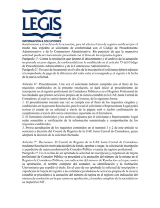desistimiento y el archivo de la actuación, para tal efecto el área de registro notificará por el
medio más expedito al solicitante de conformidad con el Código de Procedimiento
Administrativo y de lo Contencioso Administrativo. Sin perjuicio de que la respectiva
solicitud pueda ser nuevamente presentada con el lleno de los requisitos legales.
Parágrafo 1º. Contra la resolución que decrete el desistimiento y el archivo de la actuación
no procede recurso alguno, de conformidad con lo establecido en el artículo 75 del Código
de Procedimiento Administrativo y de lo Contencioso Administrativo.
Parágrafo 2°. En caso de incremento en el valor de la inscripción el solicitante deberá adjuntar
el comprobante de pago de la diferencia del valor entre el consignado y el vigente a la fecha
de la nueva solicitud.
Artículo 6°. Procedimiento. Una vez el solicitante hubiere cumplido con el lleno de los
requisitos establecidos en la presente resolución, se dará inicio al procedimiento de
inscripción en el registro profesional de Contadores Públicos o en el Registro Profesional de
las entidades que presten servicios propios de la ciencia contable en la UAE Junta Central de
Contadores, el cual se surtirá dentro de dos (2) meses, de la siguiente forma:
1. El procedimiento iniciará una vez se cumpla con el lleno de los requisitos exigidos y
establecidos en la presente Resolución, para lo cual el solicitante o Representante Legal podrá
revisar el estado de su solicitud a través de la página web o recibir confirmación de
cumplimiento a través del correo electrónico reportado en el formulario.
2. El formulario electrónico y los archivos adjuntos por el solicitante o Representante Legal
serán sometidos a verificación de la información suministrada y comprobación de los
requisitos establecidos.
3. Previa acreditación de los requisitos contenidos en el numeral 1 y 2 de este artículo se
someterá a decisión del Comité de Registro de la UAE Junta Central de Contadores, quien
adoptará la decisión de la solicitud efectuada.
Artículo 7°. Decisiones. El Comité de Registro de la UAE Junta Central de Contadores
mediante Resolución motivada decidirá de fondo, aprobar o negar, la solicitud de inscripción
y expedición de tarjeta profesional de Contador Público o tarjeta de registro profesional.
Parágrafo 1º. En el evento de ser aprobada la solicitud de inscripción y expedición de tarjeta
profesional de Contador Público se procederá a la anotación del número de la misma en el
Registro de Contadores Públicos, con indicación del número de Resolución en la que consta
su aprobación, el nombre completo del contador, su identificación y la Institución
Universitaria que expidió el título. En el caso de ser aprobada la solicitud de inscripción y
expedición de tarjeta de registro a las entidades prestadoras de servicios propios de la ciencia
contable se procederá a la anotación del número de tarjeta en el registro con indicación del
número de resolución en la que consta su aprobación, el nombre completo de la sociedad con
su respectivo NIT.
 