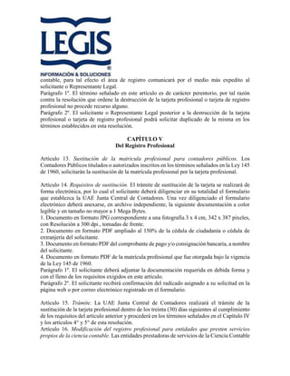 contable, para tal efecto el área de registro comunicará por el medio más expedito al
solicitante o Representante Legal.
Parágrafo 1º. El término señalado en este artículo es de carácter perentorio, por tal razón
contra la resolución que ordene la destrucción de la tarjeta profesional o tarjeta de registro
profesional no procede recurso alguno.
Parágrafo 2º. El solicitante o Representante Legal posterior a la destrucción de la tarjeta
profesional o tarjeta de registro profesional podrá solicitar duplicado de la misma en los
términos establecidos en esta resolución.
CAPÍTULO V
Del Registro Profesional
Artículo 13. Sustitución de la matricula profesional para contadores públicos. Los
Contadores Públicos titulados o autorizados inscritos en los términos señalados en la Ley 145
de 1960, solicitarán la sustitución de la matrícula profesional por la tarjeta profesional.
Artículo 14. Requisitos de sustitución. El trámite de sustitución de la tarjeta se realizará de
forma electrónica, por lo cual el solicitante deberá diligenciar en su totalidad el formulario
que establezca la UAE Junta Central de Contadores. Una vez diligenciado el formulario
electrónico deberá anexarse, en archivo independiente, la siguiente documentación a color
legible y en tamaño no mayor a 1 Mega Bytes.
1. Documento en formato JPG correspondiente a una fotografía 3 x 4 cm, 342 x 387 pixeles,
con Resolución a 300 dpi., tomadas de frente.
2. Documento en formato PDF ampliado al 150% de la cédula de ciudadanía o cédula de
extranjería del solicitante.
3. Documento en formato PDF del comprobante de pago y/o consignación bancaria, a nombre
del solicitante.
4. Documento en formato PDF de la matrícula profesional que fue otorgada bajo la vigencia
de la Ley 145 de 1960.
Parágrafo 1º. El solicitante deberá adjuntar la documentación requerida en debida forma y
con el lleno de los requisitos exigidos en este artículo.
Parágrafo 2º. El solicitante recibirá confirmación del radicado asignado a su solicitud en la
página web o por correo electrónico registrado en el formulario.
Artículo 15. Trámite. La UAE Junta Central de Contadores realizará el trámite de la
sustitución de la tarjeta profesional dentro de los treinta (30) días siguientes al cumplimiento
de los requisitos del artículo anterior y procederá en los términos señalados en el Capítulo IV
y los artículos 4° y 5° de esta resolución.
Artículo 16. Modificación del registro profesional para entidades que presten servicios
propios de la ciencia contable. Las entidades prestadoras de servicios de la Ciencia Contable
 
