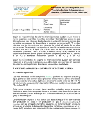 Actividades de Aprendizaje Módulo 1:
                                                “Principios básicos de la preparación
                                                casera de conservas de frutas y verduras”



                                       Higos              esporuladas
                                       Piña               Levaduras
                                       Otras frutas       Mohos
                                       Encurtidos
Grupo 4: muy ácidos         PH < 3,7   Pomelo
                                       Zumos cítricos

Según los requerimientos de calor los microorganismos pueden ser, de menor a
mayor exigencia: psicrófilos, mesófilos, termófilos y termodúricos, siendo los dos
últimos los que más interesan desde el punto de vista del tratamiento térmico. Los
termófilos son capaces de desarrollarse a elevadas temperaturas(55 ºC y más),
mientras que los termodúricos son capaces de resistir el efecto de las altas
temperaturas. Sin embargo, los organismos mesofílicos pueden ser termodúricos
debido a sus esporas, al igual que pueden serlo las esporas de las bacterias
termofílicas (Desrosier, 1987). A su vez, Cameron y Esty (1926) clasifican a los
organsmos termófilos en dos grupos: termófilos obligados (crecen a 55 ºC, pero no
a 37 ºC) y termófilos facultativos (crecen a 55 ºC y a 37 ºC).

Según las necesidades de oxígeno los microorganismos pueden ser: aerobios
(requieren la presencia de oxígeno), anaerobios (sólo se desarrollan en ausencia
de oxígeno o con baja tensión de oxígeno) y anaerobios facultativos.

2. MICROORGANISMOS EN ALIMENTOS DE ACIDEZ BAJA Y MEDIA

2.1. Aerobios esporulados

Los más difundidos son los del género Bacillus, que tiene su origen en el suelo y
agua, por lo que casi siempre están presentes en las materias primas empleadas
en conservas.Su temperatura óptima de crecimiento oscila entre los 28 y 40 ºC
para la mayoría, aunque existen algunos termófilos, que pueden desarrollarse a 55
ºC e incluso 70 ºC.

Entre estos podemos encontrar, tanto aerobios obligados, como anaerobios
facultativos, estos últimos capaces de crecer en condiciones de vacío.Los tipos de
alteraciones que pueden tener lugar son: la fermentación simple, la producción de
gas y la de ácido y gas.

La fermentación simple es la más común y se debe al ataque de los carbohidratos
con producción de ácido y sin producción de gas. B. stearothermophilus y B.
coagulans son los principales termófilos causantes de la fermentación simple. El
primero, en productos de baja acidez (guisantes, hortalizas...;no crece con un pH
menor de 5), sometidos a un tratamiento térmico relativamente intenso, aunque no
 