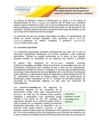 Actividades de Aprendizaje Módulo 1:
                                               “Principios básicos de la preparación
                                               casera de conservas de frutas y verduras”


se produce la alteración cuando el enfriamiento es rápido y si se realiza el
almacenamiento en frío. B. coagulans es acidúrico (pH de hasta 4,2) y presenta
esporas menos resistentes al calor, por lo que las alteraciones tienen lugar en las
carnes enlatadas, ya que el tratamiento térmico para éstas es más bajo que en las
hortalizas. También aparece asociado a productos ácidos (jugo de tomate), ya que
por su bajo pH el tratamiento térmico es ligero.

La producción de gas por aerobios esporulados se debe a la denitrificación del
nitrato en carnes curadas enlatadas, maíz, guisantes, etc. B. cereus y B.
mesentericus aparecen en salmón, cangrejos y gambas.B. macerans y B.
polymixa forman ácido y gas.

2.2. Anaerobios esporulados

Los anaerobios esporulados proceden principalmente del suelo, por lo que se
encuentran ampliamente distribuidos en la leche, hortalizas y otros productos
alimenticios. También es posible encontrarlos en la carne, ya que algunas
especies también se desarrollan en los intestinos del hombre y animales.

El    género     más     importante   es    el Clostridium,   pudiendo     encontrar
organismos termófilos y mesófilos. Entre los primeros, los sacarolíticos son los más
importantes, produciendo gran cantidad de gas a partir de los carbohidratos,
principalmente dióxido de carbono e hidrógeno, lo que da lugar al abombamiento
de las latas. Estas alteraciones van acompañadas de un olor butírico. No producen
ácido sulfhídrico. La temperatura óptima de desarrollo se sitúa alrededor de los 55
ºC, apareciendo sobre todo en países cálidos, donde las temperaturas de
almacenaje pueden sobrepasar los 35 ºC. También los termófilos pueden ser
causantes de una alteración sulfurosa, en este caso con producción de
ácidosulfhídrico.

Los organismos mesófilos son los segundos en
importancia después de los causantes de la
fermentación simple. Entre estos destacaClostridium
botulinum. Se trata de una bacteria Gram positiva,          Clostridium
anaerobia y esporógena, cuyo crecimiento queda              botulinum: el mas
inhibido a pH menor de 4,5. Sin embargo, los                importante en la
organismos aerobios de un alimento pueden crecer y          conserva
usar el oxígeno en un recipiente, creando condiciones
anaerobias adecuadas para su desarrollo y en un
producto ácido puede crecer C. botulinum, si está
presente, cuando el ácido haya sido utilizado por otros organismos, aumentando el
pH. Es el más resistente de los microorganismos que intoxican los alimentos, por
lo que la industria de enlatado admite de forma general que todos los productos no
 
