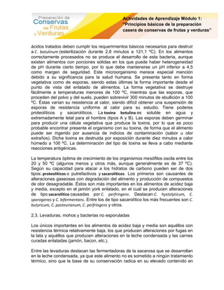 Actividades de Aprendizaje Módulo 1:
                                                “Principios básicos de la preparación
                                                casera de conservas de frutas y verduras”


ácidos tratados deben cumplir los requerimientos básicos necesarios para destruir
a C. botulinum (esterilización durante 2,8 minutos a 121,1 ºC). En los alimentos
correctamente procesados no se produce el desarrollo de esta bacteria, aunque
existen alimentos con porciones sólidas en los que puede haber heterogeneidad
de pH durante cierto tiempo, por lo que debe mantenerse un pH inferior a 4,5
como margen de seguridad. Este microorganismo merece especial mención
debido a su significancia para la salud humana. Se presenta tanto en forma
vegetativa como de esporas, siendo estas últimas la forma importante desde el
punto de vista del enlatado de alimentos. La forma vegetativa se destruye
fácilmente a temperaturas menores de 100 ºC, mientras que las esporas, que
proceden del polvo y del suelo, pueden sobrevivir 300 minutos de ebullición a 100
ºC. Éstas varían su resistencia al calor, siendo difícil obtener una suspensión de
esporas de resistencia uniforme al calor para su estudio. Tiene poderes
proteolíticos y sacarolíticos. La toxina botulina es soluble en agua y
extremadamente letal para el hombre (tipos A y B). Las esporas deben germinar
para producir una célula vegetativa que produce la toxina, por lo que es poco
probable encontrar presente el organismo con su toxina, de forma que el alimento
puede ser ingerido por ausencia de indicios de contaminación (sabor u olor
extraños). Dicha toxina es destruida por exposición durante diez minutos a calor
húmedo a 100 ºC. La determinación del tipo de toxina se lleva a cabo mediante
reacciones antigénicas.

La temperatura óptima de crecimiento de los organismos mesófilos oscila entre los
20 y 50 ºC (algunos menos y otros más, aunque generalmente es de 37 ºC).
Según su capacidad para atacar a los hidratos de carbono pueden ser de dos
tipos: proteolíticos o putrefactivos y sacarolíticos. Los primeros son causantes de
alteraciones gaseosas con degradación del alimento y producción de compuestos
de olor desagradable. Éstos son más importantes en los alimentos de acidez baja
y media, excepto en el jamón york enlatado, en el cual se producen alteraciones
de tipo sacarolítico causadas por C. perfringens. Destacan C. hystolyticum, C.
sporogenes y C. bifermentans. Entre los de tipo sacarolítico los más frecuentes son C.
butyricum, C. pasteurianum, C. perfringens y otros.

2.3. Levaduras, mohos y bacterias no esporuladas

Los únicos importantes en los alimentos de acidez baja y media son aquéllos con
resistencia térmica relativamente baja, los que producen alteraciones por fugas en
la lata y aquéllos que producen alteraciones en la leche condensada y las carnes
curadas enlatadas (jamón, bacon, etc.).

Entre las levaduras destacan las fermentadoras de la sacarosa que se desarrollan
en la leche condensada, ya que este alimento no es sometido a ningún tratamiento
térmico, sino que la base de su conservación radica en su elevado contenido en
 