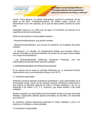 Actividades de Aprendizaje Módulo 1:
                                             “Principios básicos de la preparación
                                             casera de conservas de frutas y verduras”


azúcar. Torula globosa, de células redondeadas, ocasiona la distensión de las
tapas de las latas. Torulalactiscondensis, de células ovales, produce una
fermentación muco más vigorosa, por lo que las latas pueden reventar en pocos
días.

Aspergillus repens es un moho que da lugar a la formación de botones en la
superficie de la leche condensada.

Dentro de las bacterias no esporuladas destacan:

- Pseudomonasfluorescens, que poduce rancidez.

- Streptococcusliquefaciens, que provoca la licuefación de la gelatina del jamón
enlatado.

- S. faecicum y S. faecalis, son estreptococos fecales que producen olores y
sabores anormales en jamones enlatados. El primero es de mayor interés debido
a su mayor termorresistencia.

- Las Enterobacteriaceae (coliformes, Aerobacter,       Proteussp.,   etc.)   son
responsables del abombamiento del jamón enlatado.

3. MICROORGANISMOS EN PRODUCTOS ÁCIDOS

En la mayoría de los casos se controlan fácilmente con un tratamiento térmico
relativamente corto a una temperatura inferior a los 100 ºC.

3.1. Bacterias esporuladas

Podemos encontrar bacterias anaerobias sacarolíticas y otras responsables de la
fermentación simple. Dentro de las primeras destacan Clostridium pasteurianum,
que produce la alteración gaseosa de frutas y tomates enlatados y que no se
desarrolla a pH inferior a 3,7, y C. butyricum, que afecta también a las frutas
enlatadas.

Bacillus coagulans es responsable de la fermentación simple en el jugo de tomate
enlatado, ocasionando además sabores anormales. Es termófilo y se desarrolla
aun pH de 4,2.

B. macerans, produce alteraciones gaseosas en frutas enlatadas y junto a B.
polymixa, en hortalizas y frutas enlatadas.

3.2. Bacterias no esporuladas
 