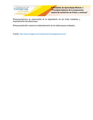 Actividades de Aprendizaje Módulo 1:
                                             “Principios básicos de la preparación
                                             casera de conservas de frutas y verduras”


Rhizopusnigricans es responsable de la degradación de las frutas enlatadas y
especialmente del albaricoque.

Rhizopusstolonifer ocasiona el ablandamiento de los albaricoques enlatados.



Fuente: http://www.infoagro.com/conservas/microorganismos.htm
 