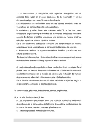11. a. Mitocondrias y cloroplastos son orgánulos energéticos, en las
   primeras tiene lugar el proceso catabólico de la respiración y en los
   cloroplastos el proceso anabólico de la fotosíntesis.
   Las mitocondrias se encuentran tanto en las células animales como en
   vegetales y los cloroplastos sólo en los vegetales.
   b. anabolismo y catabolismo son procesos metabólicos, las reacciones
   catabólicas originan energía mientras las reacciones anabólicas consumen
   energía. En la fase anabólica se produce una síntesis de materia orgánica
   compleja a partir de materia orgánica simples.
   En la fase destructiva catabólica se origina una transformación de materia
   orgánica compleja en simple con la consiguiente liberación de energía.
   c. Ambas son modelos de organización celular, la célula procariota es más
   simple que la eucariota.
    En la procariota no existe núcleo ni orgánulos membranosos mientras que
   en la eucariota aparece núcleo y orgánulos membranosos.


   d. La división del núcleo puede tener lugar mediante mitosis o meiosis. En el
   primer caso las células obtenidas mantienen el número de cromosomas
   constante mientras que en la meiosis se produce una reducción del número
   de cromosomas a la mitad, obteniendo cuatro células haploides.
   En la mitosis se obtienen dos células bien haploides o diploides según la
   dotación cromosómica de la célula progenitora.


12. aminoácidos, proteínas, mitocondrias, células, organismos.


13. a. La falta de alimento orgánico.
   b. Los organismos que pueden tener una nutrición autótrofa y heterótrofa
   dependiendo de la composición del alimento disponible y condiciones de luz
   fundamentalmente, son los protozoos y las bacterias.
   c. Todos los procesos metabólicos comunes.
 
