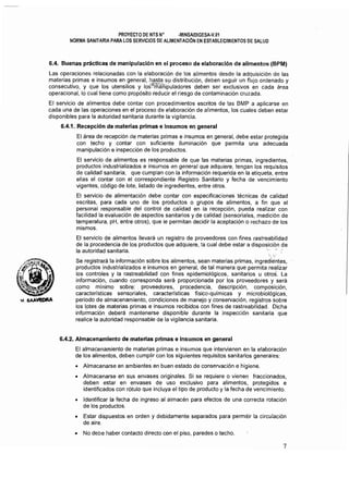PROYECTO DE NTS N" ·MINSAlDIGESA-V.01 

NORMA SANITARIA PARA LOS SERVICIOS DE ALIMENTACiÓN EN ESTABLECIMIENTOS DE SALUD 

6.4. Buenas prácticas de manipulación en el proceso de elaboración de alimentos (BPM)
Las operaciones relacionadas con la elaboración de los alimentos desde la adquisición de las
materias primas e insumas en general, hasta su distribución, deben seguir un ffujo ordenado y
consecutivo, y que los utensilios y 10sJ~;:r;aÍ1ipuladores deben ser exclusivos en cada área
operacional, lo cual tiene como propósito reducir el riesgo de contaminación cruzada.
El servicio de alimentos debe contar con procedimientos escritos de las BMP a aplicarse en
cada una de las operaciones en el proceso de elaboración de alimentos, los cuales deben estar
disponibles para la autoridad sanitaria durante la vigilancia.
6.4.1. Recepción de materias primas e insumos en general
El área de recepción de materias primas e insumos en general, debe estar protegida
con techo y contar con suficiente iluminación que permita una adecuada
manipulación e inspección de los productos.
El servicio de alimentos es responsable de que las materias primas, ingredientes,
productos industrializados e insumos en general que adqUiere, tengan los requisitos
de calidad sanitaria, que cumplan con la información requerida en la etiqueta, entre
ellas el contar con el correspondiente Registro Sanitario y fecha de vencimiento
vigentes, código de lote, listado de ingredientes, entre otros.
El servicio de alimentación debe contar con espeCificaciones técnicas de calidad
escritas, para cada uno de los productos o grupos de alimentos, a fín que el
personal responsable del control de calidad en la recepción, pueda realizar con
facilidad la evaluación de aspectos sanitarios y de calidad (sensoriales, medición de
temperatura, pH, entre otros), que le permitan decidir la aceptación o rechazo de los
mismos.
El servicio de alimentos llevará un registro de proveedores con fines rastreabilidad
de la procedencia de los productos que adquiere, la cual debe estar a disposición de
la autoridad s a n i t a r i a . " .
. ; ...:,/
Se registrará la información sobre los alimentos, sean materias primas, ingrediéntes,
productos industrializados e insumas en general, de tal manera que permita realíiar
los controles y la rastreabilídad con fines epidemiológicos, sanitarios u otros. La
información, cuando corresponda será proporcionada por los proveedores y será
como mínimo sobre: proveedores, procedencia, descripción, composición,
características sensoriales, características físico-químicas y microbiológicas,
periodo de almacenamiento, condiciones de manejo y conservación, registros sobre
los l,ptes de materias primas e insumas recibidos con fines de rastreabilídad. Dicha
información deberá mantenerse disponible durante la inspección sanitaria que
realice la autoridad responsable de la vigilancia sanitaria.
6.4.2. Almacenamiento de materias primas e Insumos en general
El almacenamiento de materias primas e insumos que intervienen en la elaboración
de los alimentos, deben cumplir con los siguientes requisitos sanitarios generales:
• 	 Almacenarse en ambientes en buen estado de conservación e higiene.
• 	 Almacenarse en sus envases originales. Si se requiere o vienen fraccionados,
deben estar en envases de uso exclusivo para alimentos, protegidos e
identificados con rótulo que incluya el tipo de producto y la fecha de vencimiento.
• 	 Identificar la fecha de ingreso al almacén para efectos de una correcta rotación
de los productos.
• 	 Estar dispuestos en orden y debidamente separados para permitir la circulación
de aire.
• 	 No debe haber contacto directo con el piso, paredes o techo.
7
 