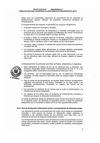 PROYECTO DE NTS N° ·MINSAlDIGESA·V.Ol 

NORMA SANITARIA PARA LOS SERVICIOS DE ALIMENTAClON EN ESTABLECIMIENTOS DE SALUD 

Según sean las necesidades específicas de conservación de los alimentos, el
establecimiento requiere distinguir las siguientes condiciones sanitarias de
almacenamiento:
a) Almacenamiento de productos no perecibles (no requieren refrigeración)
o 	 El almacén estará bien iluminado y ventilado.
o 	 Se mantendrán condiciones de temperatura y humedad controladas para los
productos que lo requieran que impidan la proliferación de mohos (Temperatura
no mayor de 21"C y humedad relativa no mayor del 60%)
o 	 El acopio o estiba en el almacén debe ser en tarimas, anaqueles o parihuelas
mantenidos en buenas condiciones, limpios y a una distancia mínima de 0,20 m.
del piso, 0,60 m. del techo, 0,50 m. entre hileras y 0,50 m de la pared.
o 	 Los sacos, cajas y similares se apilarán de manera entrecruzada que permita la
circulación del aire.
o 	 Los productos a granel deben almacenarse en envases tapados y etiquetados
que permitan la identificación del producto y de la fecha de vencimiento.
o 	 Se prohíbe la presencia de cualquier objeto que no esté relacionado y en uso
con los alimentos, tales como ropa, artículos de limpieza, objetos en desuso,
entre otros.
b) Almacenamiento de productos perecibles (enfriados, refrigerados y congelados):
o 	 Debe mantenerse la cadena de frío de los alimentos que lo requieran. Los
alimentos refrigerados deben mantenerse a temperaturas de 5Q
C a 1Q
C y los
congelados deben mantenerse a una temperatura mínima de -18"C.
• 	 Los alimentos que se descongelen para su uso, no deben ser nuevamente
congelado. Se debe separar en porciones antes de congelar según la cantidad
requerida.
o 	 Para el control de las temperaturas, los equipos deben disponer de dispositivos
calibrados que permitan la fácil lectura, colocados en un lugar visible y ser'
verificados periódicamente, llevándose un registro del control de las
temperaturas.
o 	 Los alimentos se estibarán de tal manera que se evite la contaminación y la
transferencia de olores indeseables.
o 	 Los equipos de frío deben tener un programa de mantenimiento preventivo y
limpieza que asegure su adecuado funcionamiento.
La salida de alimentos desde los almacenes hacia el área de producción debe ser
en el siguiente orden, los alimentos no perecibles primero y luego los perecibles,
asegurando que se mantenga la cadena de frio lo más rigurosamente posible.
6.4.3. Área de Producción: Elaboración previa o procesamiento de alimentos crudos
Las operaciones previas al procesamiento de crudos como pesaje de ingredientes,
mezclado y otros propios de proceso de elaboración, deben realizarse en
superficies y con utensilios limpios, de uso exclusivo para tales fines, con el
propósito de disminuir el riesgo de contaminación cruzada.
El procesamiento de alimentos crudos se realiza en el área de preparación previa, e
incluye operaciones tales como: recorte, despiece, lavado de carnes y de vísceras,
descamado y eviscerado de pescado, lavado y pelado de vegetales, descongelado,
entre otros.
8
 
