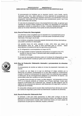 -_.~-----------
- - - - - - ..._~-~
'I.SAA~
PROYECTO DE NTS N· ·MINSJVDIGESA·Y.01 

NORMA SANITARIA PARA LOS SERVICIOS DE ALIMENTACiÓN EN ESTABLECIMIENTOS DE SALUD 

El procesamiento de hortalizas que no requieren cocción, como lavado, recorte,
deshojado, entre otros, debe realizarse en forma separada del procesamiento de
carnes y pescados, realizarse,c:on:utensilios exclusivos y ser transferidos al área de
preparación intermedia 'una' vez'co'ricluido este procesamiento previo. Las frutas
serán transferidas solo lavadas,
En esta área de preparación previa o de procesamiento de crudos, se generan gran
cantidad de residuos sólidos orgánicos que deben ser depositados en recipientes
apropiados, evitando su presencia en el piso, y retirados debidamente tapados sin
pasar por las áreas intermedia y final cuando se esté procesando alimentos.
6.4.4. Área de Producción: Descongelado
Los alimentos crudos congelados que no necesitan de un procesamiento previo
pueden ser cocinados sin descongelar, en tal caso pasan directamente al área
intermedia o final según sea el caso.
Las hortalizas congeladas empacadas pasarán directamente al área intermedia ya
que pueden cocinarse sin descongelar. .
Los grandes trozos de carne, pescado o aves, entre otros, que deben ser
descongelados antes de pasar al área intermedia para su cocción, deben
descongelarse completamente bajo los siguientes procedimientos:
a) 	En refrigeración a una temperatura no mayor de 5'C.
b) 	 En agua potable corriente mantenida a temperatura no superior a los 21'C
durante no más de 4 horas. El alimento debe estar protegido para evitar
contacto con el agua.
En el caso de descongelar alimentos crudos en la cámara de refrigeración se debe
evitar la contaminación cruzada por goteo o por contacto hacia otros alimentós.
6.4.5. Área de Producción: Elaboración intermedia o procesamiento de alimentos
cocidos
El procesamiento de cocidos se realiza en el área de preparación intermedia o de
cocción.
La cocción es una etapa en la que se disminuye el riesgo sanitario por la
destrucción de peligros microbiológicos en la que debe evitarse la contaminación
cruzada. El tiempo y la temperatura de cocción serán los suficientes para asegurar
la destrucción de los microorganismos patógenos no productores de esporas. Las
carnes deben estar bien cocidas en el centro de la pieza.
En grandes trozos de aves con hueso, se debe asegurar una temperatura mínima
74'C en el músculo profundo en contacto con el hueso (pechuga, muslo) para
asegurar la eliminación de la Salmonela spp. También se debe asegurar que los
rellenos de las preparaciones alcancen esta temperatura de seguridad y servirse o
refrigerarse de inmediato.
El combustible utilizado para la cocción debe mantenerse fuera del área de cocción
por motivos de seguridad y para evitar la contaminación cruzada de los alimentos.
6.4.6. Área de Producción: Elaboración final
El ambiente o sala para estas operaciones no debe estar contigua al área de
elaboración previa o de procesamiento de alimentos crudos o de cualquier otra que
favorezca la contaminación cruzada; debe mantenerse limpia y en buen estado de
conservación al igual que los materiales, equipos y utensilios.
9
 