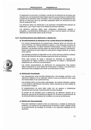 PROYECTO DE NTS N° .MINSAlDIGESA-V.Ol 

NORMA SANITARIA PARA LOS SERVICIOS DE ALIMENTACION EN ESTABLECIMIENTOS DE SAlUD 

La separación en porciones, el enfriado y servido de los alimentos son procesos que
requieren de una manipulación bajo higiéne rigurosa que prevenga la contaminación
cruzada de los alimentos recién cocinados. Por lo cual tanto los manipuladores que
laboran en esta área como los utensilios empleados deben ser exclusivos de ésta
área de elaboración final.
Los alimentos deben ser distribuidos a los pacientes inmediatamente después de
elaborados, y por ningún motivo se le distribuirá alimentos retenidos.
Los alimentos retenidos deben estar refrigerados debidamente tapados o
protegidos, y perfectamente identificados con el dia y hora de ingreso a la cámara,
debiendo ser consumidos dentro de las 24 horas.
6.4.7. Acondicionamiento para distribución y distribución.
a) Acondicionamiento de alimentos en los coches térmicos de distribución
Los coches transportadores de preparaciones calíentes deben ser térmicos, de
cierre hermético, de material resistente a golpes y a los frecuentes procesos de
lavado y desinfección, no deben transmitir contaminación, ni malos olores a los
alimentos. Las paredes interiores deben ser lisas de fácil limpieza y desinfección.
Deben mantenerse en buen estado de conservación e higiene tanto en su interior
como exterior.
Las bandejas armadas se dispondrán en los coches térmicos evitando cualquier
derrame de alimentos de las bandejas superiores hacia las inferiores.
Entre cada proceso de carga y descarga de alimentos se realizarán las
operaciones de higiene conforme a los programas de Higiene y Saneamiento
establecidos por el Servicio de Alimentación.
Los coches transportadores de distribución de preparaciones frias también
deben mantenerse en buen estado de conservación e higiene y los alimentos a
distribuirse estar protegidos para evitar la contaminación cruzada.
b) Distribución Centralizada
Las preparaciones serán servidas directamente a las bandejas conforme a los
regímenes dietéticos de los pacientes desde el área de producción para luego
ser transportadas en los coches térmicos.
Las bandejas deben ser de bordes redondeados, de material resistente a golpes
y a los lavados y desinfección frecuentes, deben mantenerse en buen estado de
conservación e higiene.
El establecimiento de salud debe contar con los equipos e instalaciones
necesarias para el lavado y acondicionado de estas bandejas
El armado de las bandejas para la distribución de alimentos requiere de la
aplicación rigurosa de las prácticas de higiene a fin de evitar la contaminación de
los alimentos debiendo cargarse de inmediato a los carros de distribución.
c) Distribución Descentralizada
Para esta modalidad se deberá contar con estaciones o unidades de distribución
periférica. Los coches con las preparaciones se llevarán a estas unidades donde
se acondicionarán las bandejas de acuerdo a los regimenes dietéticos de los
pacientes.
10
 
