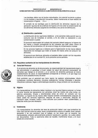 ~.._ . -.._ - -.._-- .. ~..._.._-----_....~.~----------
PROYECTO DE NTS N° -MINSAlDIGESAN.01 

NORMA SANITARIA PARA LOS SERVICIOS DE ALIMENTACiÓN EN ESTABLECIMIENTOS DE SALUD 

Las bandejas deben ser de bordes redondeados, de material resistente a golpes
y a los lavados y desinfección frecuentes, deben mantenerse en buen estado de
conseNación e higiene. {~,:,,,,,.,,,. •.
El armado de las bandejas para la distribución de alimentos requiere de la
aplicación rigurosa de las prácticas de higiene a fin de evitar la contaminación de
los alimentos debiendo cargarse de inmediato a los carros de distribución.
d) Distribución a pacientes
La distribución de los regímenes dietéticos a los pacientes debe permitir que su
consumo sea de inmediato al seNido, a fin de evitar su exposición a una
contaminación cruzada.
El personal responsable del cuidado del paciente deberá asegurar la higiene de
las manos y cuando corresponda de los cubiertos que éste utiliza, previo al
consumo de los alimentos a fin de evitar el riesgo de contaminación cruzada
En los seNicios higiénicos o módulos para la higienización de las manos deberá
disponerse· de mensajes que insten al lavado de manos antes de consumir los
alimentos.
El personal que distribuye alimentos al paciente debe cumplir con los requisitos
establecidos en el numeral 6.6. de la presente norma sanitaria.
6.5. Requisitos sanitarios de los manipuladores de alimentos
a) Salud del Personal
Si el seNicio de alimentos es de tercera parte, es responsabilidad del representante legal y
del administrador el garantizar el buen estado de salud del personal manipulador de
alimentos que trabaja en el seNicio; y si el seNicio de alimentos pertenece al mismo
establecimiento de salud, la responsabilidad corresponde al Director o el que haga sus
veces en dicho establecimiento de salud.
Está prohibido que el personal que tiene signos de padecer enfermedades infecto
contagiosas, procesos diarreicos, procesos respiratorios, heridas infectadas o abiertas,
infecciones cutáneas, llagas o sintomatología siquiátrica, tenga contacto con los alimentos.
b) Higiene
Los manipuladores de alimentos deben mantener una rigurosa higiene personal, no fumar
ní comer durante las operaciones con alimentos, tener las manos con uñas cortas, sin
adornos personales, limpias y desinfectadas antes de entrar en contacto con los
alimentos. La higiene de las manos debe hacerse también inmediatamente después de
haber usado los seNicios higiénicos, después de toser o estornudar, después de
manipular cajas, envases, bultos y otros artículos que pudieran estar contaminados, y
todas las veces que sea necesario.
e) Vestimenta
Los manipuladores de alimentos del área de producción deben usar ropa protectora de
color claro que les cubra el cuerpo, llevar completamente cubierto el cabello, tener calzado
apropiado y de uso exclusivo para el trabajo; en las áreas que se requiera, los
manipuladores utilizarán adicionalmente protector nasobucal y guantes, los cuales deben
ser descartables. Toda la vestimenta debe ser lavable, mantenerse limpia y en buen
estado de conseNación.
11 

 