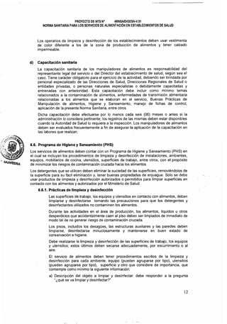 PROYECTO DE NTS N° ·MINSA/DIGESA·V.01 

NORMA SANITARIA PARA LOS SERVICIOS DE ALIMENTACiÓN EN ESTABLECIMIENTOS DE SALUD 

Los operarios de limpieza y desinfección de los establecimientos deben usar vestimenta
de color diferente a los de la zona de producción de alimentos y tener calzado
impermeable.
dI Capacitación sanitaria
La capacitación sanitaria de los manipuladores de alimentos es responsabilidad del
representante legal del servicio o del Director del establecimiento de salud, según sea el
caso. Tiene carácter obligatorio para el ejercicio de la actividad, debiendo ser brindada por
personal especializado de las Direcciones de Salud, Direcciones Regionales de Salud o
entidades privadas, o personas naturales especialistas o debidamente capacitadas y
entrenadas con anterioridad. Esta capacitación debe incluir como mínimo temas
relacionados a la contaminación de alimentos, enfermedades de transmisión alimentaria
relacionadas a los alimentos que se elaboran en el servicio, Buenas Prácticas de
Manipulación de alimentos, Higiene y Saneamiento, manejo de fichas de control,
aplicación de la presente Norma Sanitaria, entre otros.
Dicha capacitación debe efectuarse por lo menos cada seis (06) meses o antes si la
administración lo considera pertinente; los registros de las mismas deben estar disponibles
cuando la Autoridad de Salud lo requiera a la inspección. Los manipuladores de alimentos
deben ser evaluados frecuentemente a fin de asegurar la aplicación de la capacitación en
las labores que realizan.
6.6. Programa de Higiene y Saneamiento (PHS)
Los servicios de alimentos deben contar con un Programa de Higiene y Saneamiento (PHS) en
el cual se incluyan los procedimientos de limpieza y desinfección de instalaciones, ambientes,
equipos, mobiliarios de cocina, utensilios, superficies de trabajo, entre otros, con el propósito
de minimizar los riesgos de contaminación cruzada hacia los alimentos
Los detergentes que se utilicen deben eliminar la suciedad de las superficies, removiéndolos de
la superficie para su fácil eliminación y, tener buenas propiedades de enjuague. Solo se debe
usar productos de limpieza y desinfección autorizados o permitidos para limpiar superficies en
contacto con los alimentos y autorizados por el Ministerio de Salud.
6.6.1. PrActicas de limpieza y desinfección
Las superficies de trabajo, los equipos y utensilios en contacto con alimentos, deben
limpiarse y desinfectarse tomando las precauciones para que los detergentes y
desinfectantes utilizados no contaminen los alimentos.
Durante las actividades en el área de producción, los alimentos, líquidos u otros
desperdicios que accidentalmente caen al piso deben ser limpiados de inmediato de
modo tal de no generar riesgo de oontaminación cruzada.
Los pisos, incluidos los desagües, las estructuras auxiliares y las paredes deben
limpiarse, desinfectarse minuciosamente y mantenerse en buen estado de
conservación e higiene.
Debe realizarse la limpieza y desinfección de las superficies de trabajo, los equipos
y utensilios; estos últimos deben secarse adecuadamente, por escurrimiento o al
aire.
El servicio de alimentos deben tener procedimientos escritos de la limpieza y
desinfección para cada ambiente, equipo (pueden agruparse por tipo), utensilios
(pueden agruparse por tipo), superficie y otro que considere de importancia, que
contemple como mínimo la siguiente información:
a) 	 Descripción del objeto a limpiar y desinfectar: debe responder a la pregunta
"¿qué se va limpiar y desinfectar?"
12
 