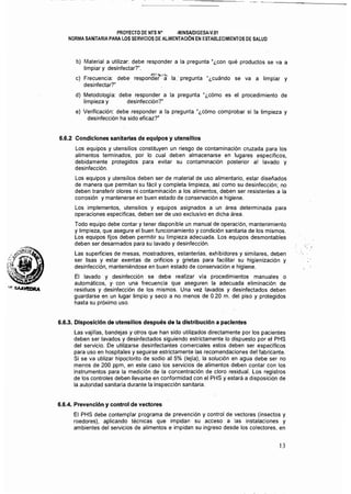 PROYECTO DE NTS N° ·MINSAlDlGESA·V.01
NORMA SANITARIA PARA LOS SERVICIOS DE ALIMENTACiÓN EN ESTABLECIMIENTOS DE SALUD
b) 	Material a utilizar: debe responder a la pregunta"¿con qué productos se va a
limpiar y desinfectar?".
c) 	 Frecuencia: debe respontf~t·;:¡ la." pregunta "¿cuándo se va a limpiar y
desinfectar?"
d) 	Metodología: debe responder a la pregunta "¿cómo es el procedimiento de
limpieza y desinfección?"
el Verificación: debe responder a la pregunta"¿cómo comprobar si la limpieza y
desinfección ha sido eficaz?"
6.6.2 Condiciones sanitarias de equipos y utensilios
Los equipos y utensilios constituyen un riesgo de contaminación cruzada para los
alimentos tenminados, por lo cual deben almacenarse en lugares específicos,
debidamente protegidos para evitar su contaminación posterior al lavado y
desinfección.
Los equipos y utensilios deben ser de material de uso alimentario, estar diseñados
de manera que penmitan su fácil y completa limpieza, así como su desinfección; no
deben transferir olores ni contaminación a los alimentos, deben ser resistentes a la
corrosión y mantenerse en buen estado de conservación e higiene.
Los implementos, utensilios y equipos asignados a un área detenminada para
operaciones especificas, deben ser de uso exclusivo en dicha área.
Todo equipo debe contar y tener disponible un manual de operación, mantenimiento
y limpieza, que asegure el buen funcionamiento y condición sanitaria de los mismos.
Los equipos fijos deben permitir su limpieza adecuada. Los equipos desmontables
deben ser desarmados para su lavado y desinfección.
Las superficies de mesas, mostradores, estanterías, exhibidores y similares, deben
ser lisas y estar exentas de orificios y grietas para facilitar su higienización y
desinfección, manteniéndose en buen estado de conservación e higiene.
El lavado y desinfección se debe realizar vía procedimientos manuales o
automáticos, y. con una frecuencia que aseguren la adecuada eliminación de
residuos y desinfección de los mismos. Una vez lavados y desinfectados deben
guardarse en un lugar limpio y seco a no menos de 0.20 m. del piso y protegidos
hasta su próximo uso.
6.6.3. Disposición de utensilios después de la distribución a pacientes
Las vajillas, bandejas y otros que han sido utilizados directamente por los pacientes
deben ser lavados y desinfectados siguiendo estrictamente lo dispuesto por el PHS
del servicio. De utilizarse desinfectantes comerciales estos deben ser específicos
para uso en hospitales y seguirse estrictamente las recomendaciones del fabricante.
Si se va utilizar hipoclorito de sodio al 5% (Iejla), la solución en agua debe ser no
menos de 200 ppm, en este caso los servicios de alimentos deben contar con los
instrumentos para la medición de la concentración de cloro residual. Los registros
de los controles deben llevarse en conformidad con el PHS y estará a disposición de
la autoridad sanitaria durante la inspección sanitaria.
6.6.4. Prevención y control de vectores
El PHS debe contemplar programa de prevención y control de vectores (insectos y
roedores), aplicando técnicas que impidan su acceso a las instalaciones y
ambientes del servicios de alimentos e impidan su ingreso desde los colectores, en
13
 