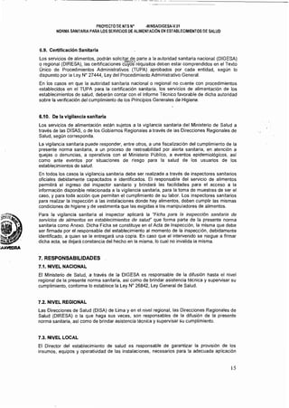 ~------------ ...
PROYECTO DE NTS N° ·MINSAlDIGESA·V.01 

NORMA SANITARIA PARA LOS SERVICIOS DE ALIMENTACiÓN EN ESTABLECIMIENTOS DE SALUD 

6.9. Certificación Sanitaria
Los servicios de alimentos, podrán solicitar.de parte a la autoridad sanitaria nacional (DIGESA)
o regional (DIRESA), las certificacionesc"lt;6s'réquisitos deben estar comprendidos en el Texto
Único de Procedimientos Administrativos (TUPA) aprobados por cada entidad, según lo
dispuesto por la Ley N° 27444, Ley del Procedimiento Administrativo General.
En los casos en que la autoridad sanitaria nacional o regional no cuente con procedimientos
establecidos en el TUPA para la certificación sanitaria, los servicios de alimentación de los
establecimientos de salud, deberán contar con el Informe Técnico favorable de dicha autoridad
sobre la verificación del cumplimiento de los Principios Generales de Higiene.
6.10. De la vigilancia sanitaria
Los servicios de alimentación están sujetos a la vigilancia sanitaria del Ministerio de Salud a
través de las DISAS, o de los Gobiemos Regionales a través de las Direcciones Regionales de
Salud, según corresponda.
La vigilancia sanitaria puede responder, entre otros, a una fiscalización de! cumplimiento de la
presente norma sanitaria, a un proceso de rastreabilidad por alerta sanitaria, en atención a
quejas o denuncias, a operativos con el Ministerio Público, a eventos epidemiológicos, asi
como ante eventos por situaciones de riesgo para la salud de los usuarios de los
establecimientos de salud.
En todos los casos la vigilancia sanitaria debe ser realizada a través de inspectores sanitarios
oficiales debidamente capacitados e identificados. El responsable del servicio de alimentos
permitirá el ingreso del inspector sanitario y brindará. las facilidades para el acceso' a la
información disponible relacionada a la vigilancia sanitaria,para la toma de muestras de ser el
caso, y para toda acción que permitan el cumplimiento de su labor. Los inspectores sanitarios
para realizar la inspección a las instalaciones donde hay alimentos, deben cumplir las mismas
condiciones de higiene y de vestimenta que las exigidas a los manipuladores de alimentos.
Para la vigilancia sanitaria el inspector aplicará la "Ficha para la inspección sanitaria de
selYicios de alimentos en establecimientos de salud" que forma parte de la presente norma
sanitaria como Anexo. Dicha Ficha se constituye en el Acta de Inspección, la misma que debe
ser firmada por el responsable del establecimiento al momento de la inspección, debidamente
identificado, a quien se le entregará una copia. En caso que el intervenido se niegue a firmar
dicha acta, se dejará constancia del hecho en la misma, lo cual no invalida la misma.
7. RESPONSABILIDADES
7.1. NIVEL NACIONAL
El Ministerio de Salud, a través de la DIGESA es responsable de la difusión hasta el nivel
regional de la presente norma sanitaria, asi como de brindar asistencia técnica y supervisar su
cumplimiento, conforme lo establece la Ley N" 26642, Ley General de Salud.
7.2. NIVEL REGIONAL
Las Direcciones de Salud (DISA) de Lima y en el nivel regional, las Direcciones Regionales de
Salud (DIRESA) o la que haga sus veces, son responsables de la difusión de la presente
norma sanitaria, así como de brindar asistencia técnica y supervisar su cumplimiento.
7.3. NIVEL LOCAL
El Director del establecimiento de salud es responsable de garantizar la provisión de los
insumas, equipos y operatividad de las instalaciones, necesarios para la adecuada aplicación
15
 