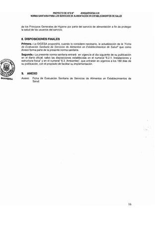 PROYECTO DE NTS N" ·MINSAlDlGESA·V.01 

NORMA SANITARIA PARA LOS SERVICIOS DE ALIMENTACiÓN EN ESTABLECIMIENTOS DE SALUD 

de los Principios Generales de Higiene por parte del servicio de alimentación a fin de proteger
la salud de los usuarios del servicio.
8. DISPOSICIONES FINALES
Prlmera.- La DIGESA propondrá, cuando lo considere necesario, la actualización de la "Ficha
de Evaluación Sanitaria de Servicios de Alimentos en Establecimientos de Salud" que como
Anexo forma parte de la presente norma sanitaria.
Segunda.- La presente norma sanitaria entrará en vigencia al dia siguiente de su publicación
en el diario oficial, salvo las disposiciones establecidas en el numeral "6.2.1. Instalaciones y
estructura física" y en el numeral "6.3. Ambientes", que entrarán en vigencia a los 180 días de
su publicación, con el propósito de facilitar su implementación.
9. ANEXO
Anexo: 	 Ficha de Evaluación Sanitaria de Servicios de Alimentos en Establecimientos de
Salud.
16
 