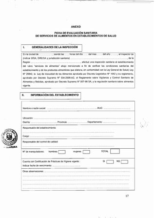 ANEXO
FICHA DE EVALUACiÓN SANITARIA
DE SERVICIOS DE ALIMENTOS EN ESTABLECIMIENTOS DE SALUD
: (.,
l. GENERALIDADES DE LA INSPECCiÓN
En la ciudad de .................. , siendo las ...... horas del dia ...... del mes ....... del año ......... , el inspector de
(indicar DISA, DIRESA y jurisdicción sanitaria) ............................................................................, de la
Región ..................................................................., efectuó una inspección sanitaria al establecimiento
del rubro 'servicios de alimentos" abajo mencionado a fin de verificar las condiciones sanitarias del
establecimiento y de los productos alimenticios que elabora, en conformidad con la Ley General de Salud, Ley
N" 26842, la Ley de Inocuidad de los Alimentos aprobada por Decreto Legislativo N" 1062 Y su reglamento,
aprobado por Decreto Supremo N" 034-2008-AG, el Reglamento sobre Vigilancia y Control Sanltario de
Alimentos y Bebidas. aprobado por Decreto Supremo N" 007-96 SA, y la regulación sanitaria sobre alimentos
vigente.
n.INFoRMACIÓN DEL ESTABLECIMIE
Nombre o razón social: ....................................................................RUC: .................................... 

UbicaciÓn: .................................................................................................................................. 

Distrito: ................................... Provincia: .......................... Departamento: .............. 

Responsable del establecimiento:
Cargo: ...................................................................,........................................... 

Responsable del control de calidad:
N" de manipuladores: hombres O mujeres TOTAL D
Cuenta con Certificación de Prácticas de Higiene vigente: SI NOO
Indicar fecha de vencimiento: ......................................
Otras observaciones: ......................................................,........................................................... 

17
 