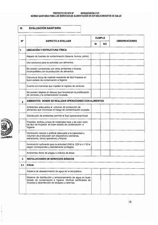 PROYECTO DE NTS N' ·MINSAlDIGESA·V.01
NORMA SANITARIA PARA LOS SERV1CIOS DE ALIMENTACiÓN EN ESTABLECIMIENTOS DE SALUD
111. EVALUACiÓN SANITARIA
!
CUMPLE
N· ASPECTO A EVALUAR OBSERVACIONES
SI NO
i
1. UBICACiÓN Y ESTRUCTURA FislCA
Alejado de fuentes de contaminación (basura, humos, polvo)
i
Uso exclusivo para la actividad con alimentos
No existen conexiones con otros ambientes o locales
i
incompatibles con la producción de alimentos.
Estructura fisica de material resistente de fácil limpieza en 

buen estado de conservación e higiene. 

Cuenta con barreras que impiden el ingreso de vectores
j
No existen objetos en desuso que favorezcan la proliferación
Ide vectores y la contaminación cruzada.
AMBIENTES DONDE SE REALIZAN OPERACIONES CON ALIMENTOS
2
Ambientes adecuados al volumen de producción de 

alimentos que minimizan el riesgo de contaminación cruzada. 

Distribución de ambientes permite el flujo operacional lineal
Paredes, techos y pisos de materiales lisos y de color claro 

de fácil de limpieza en buen estado de conservación e 

: higiene. 

IVentilación natural o artificial adecuada a la capacidad y 

! volumen de producción con dispositivos (ventanas, 

¡extractores, otros) operativos y limpios. 

I
Iluminación suficiente para la actividad (540 Ix, 220 Ix o 110 Ix 

según corresponda) y debidamente protegida. 

I
i Ambientes libres de plagas o indicios de éstas. 	 i
i
3 INSTALACIONES DE SERVICIOS BÁSICOS I
I
! 3.1 AGUA
!
Sistema de abastecimiento de agua de la red pÚblica
Sistema de distribución y almacenamiento de agua en buen 

estado de conservación e higiene. Verificar certificados de 

limpieza y desinfección de tanques y cisternas. 

i
j
18
 