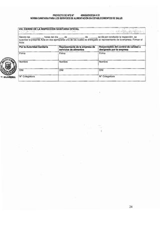 PROYECTO DE NTS N° ·MINSAlDIGESA·V.1l1 

NORMA SANITARlA PARA LOS SERVICIOS DE ALIMENTACiÓN EN ESTABLECIMIENTOS DE SALUD 

VIII: CIERRE DE, LA INSPECCION SANITARIA OFICIAL 	 " i ' ' • '.;; . I
"::' ,;' ¡", :', ':' • . 	 " - ; ' , ' .;o,;·¿C'·;·s'p'·' "
Siendo las horas del dia de de se dá por conduida la inspección, se
suscribe la presente Acta en dos ejemplares uno de los cuales es entregado al representante de la empresa, Firman el
Acta:
Por la Autoridad Sanitaria 	 Representanta de la empresa de Responsable del control de calidad o 

servicios de alimentos designado por la empresa 

Firma ' Firma 	 Firma
Nombre 	 Nombre Nombre
DNI 	 ONIIDN'
iW Colegiatura 	 i N" Colegiatura
I
I I
24 

 