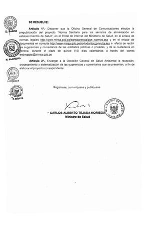SE RESUELVE:
Articulo 1',- Disponer que la Oficina General de Comunicaciones efectúe la
prepublicación del proyecto "Norma Sanitaria para los servicios de alimentación en
establecimientos de Salud", en el Portal de Intemet del Ministerio de Salud, en el enlace de
normas legales http://www.minsa.gob.peltransparencialdge normas.asp y en el enlace de
en consulta http://www.minsa.gob.pe/portada/docconsulta.asp a efecto de recibir
sugerencias y comentarios de las entidades públicas o privadas, y de la ciudadanía en
1111'>'''1'>'::>1, durante el plazo de quince (15) días calendarios a través del correo
'!Y.E'bmaster@minsa.gob,oe
f4. sAAffDAA.
Artículo 2',- Encargar a la Dirección General de Salud Ambiental la recepción,
procesamiento y sistematización de las sugerencias y comentarios que se presenten, a fin de
,~1i.;~:',"',) elaborar el proyecto correspondiente,
"tj, <'ji
Regístrese, comunlquese y publíquese,
'i:-'í'IOD,-" I '" ~(;I;"t{"e; eS" ,
' .:: c;? 1". "1'
. '2 r
~ 1­ c::
, CARLOS ALBERTO TEJADA NORIEGA(, ?
Ministro de Salud ~NIS1~P
 