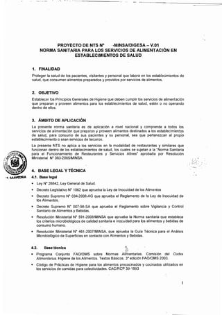 -
 _.._~._---------
PROYECTO DE NTS N° -MINSAlDIGESA - V.01 

NORMA SANITARIA PARA LOS SERVICIOS DE ALIMENTACiÓN EN 

ESTABLECIMIENTOS DE SALUD 

1. FINALIDAD
Proteger la salud de los pacientes, visitantes y personal que labora en 105 establecimientos de
salud, que consumen alimentos preparados y provistos por servicios de alimentos.
2. OBJETIVO
Establecer los Principios Generales de Higiene que deben cumplir los servicios de alimentación
que preparan y proveen alimentos para los establecimientos de salud, estén o no operando
dentro de ellos.
3. ÁMBITO DE APLICACiÓN
La presente norma sanitaria es de aplicación a nivel nacional y comprende a todos los
servicios de alimentación que preparan y proveen alimentos destinados a los establecimientos
de salud, para consumo de sus pacientes y su personal, sea que pertenezcan al propio
establecimiento o sean servicios de terceros.
La presente NTS no aplica a los servicios en la modalidad de restaurantes y similares que
funcionan dentro de los establecimientos de salud, los cuales se sujetan a la "Norma Sanitaria
pará el Funcionamiento de Restaurantes y Servicios Afines" aprobada por Resolución
Ministerial N" 363-2005/MINSA. .••;
4. BASE LEGAL Y TÉCNICA
,.,. SAA~ 4.1. Base legal
• 	 Ley N" 26B42, Ley General de Salud.
• 	 Decreto Legislativo N" 1062 que aprueba la Ley de Inocuidad de los Alimentos
• 	 Decreto Supremo N" 034-200B-AG que aprueba el Reglamento de la Ley de Inocuidad de
los Alimentos.
• 	 Decreto Supremo N" 007-9B-SA que aprueba el Reglamento sobre Vigilancia y Control
Sanitario de Alimentos y Bebidas.
• 	 Resolución Ministerial N" 591-200B/MINSA que aprueba la Norma sanitaria que establece
los criterios microbiológicos de calidad sanitaria e inocuidad para los alimentos y bebidas de
consumo humano.
• 	 Resolución Ministerial N" 461-2007/MINSA, que aprueba la Guía Técnica para el Análisis
Microbiológico de Superficies en contacto con Alimentos y Bebidas.
4.2. Base técnica 	 ·~t
• 	 Programa Conjunto FAO/OMS sobre Normas Alimentarias. Comisión del Codex
Alimentarius. Higiene de los Alimentos. Textos Básicos. 3" edición FAO/OMS 2003.
• 	 Código de Prácticas de Higiene para los alimentos precocinados y cocinados utilizados en
los servicios de comidas para colectividades. CAC/RCP 39-1993
 