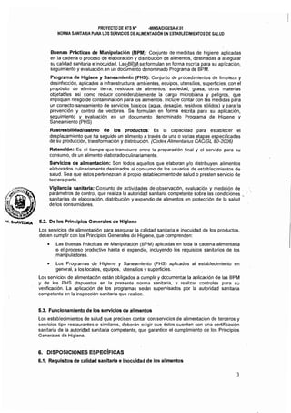 PROYECTO DE NTS N' -MINSAlDIGESA-V.G1
NORMA SANITARIA PARA LOS SERVICIOS DE ALIMENTACiÓN EN ESTABLECIMIENTOS DE SALUD
Buenas Prácticas de Manipulación (BPM): Conjunto de medidas de higiene aplicadas
en la cadena o proceso de elaboración y distribución de alimentos. destinadas a asegurar
su calidad sanitaria e inocuidad. Las.l.BI?,Ji'lcse formulan en forma escrita para su aplicación,
seguimiento y evaluación.en undocümento denominado Programa de BPM.
Programa de Higiene y Saneamiento (PHS): Conjunto de procedimientos de limpieza y
desinfección, aplicados a infraestructura, ambientes, equipos, utensilios, superficies, con el
propósito de eliminar tierra, residuos de alimentos, suciedad, grasa, otras materias
objetables asi como reducir considerablemente la carga microbiana y peligros, que
impliquen riesgo de contaminación para los alimentos. Incluye contar con las medidas para
un correcto saneamiento de servicios básicos (agua, desague, residuos sólidos) y para la
prevención y control de vectores. Se formulan en forma escrita para su aplicación,
seguimiento y evaluación en un documento denominado Programa de Higiene y
Saneamiento (PHS)
Rastreabilidad/rastreo de los productos: Es la capacidad para establecer el
desplazamiento que ha seguido un alimento a través de una o varias etapas especificadas
de su producción, transformación y distribución. (Codex Alimenlanus CACIGL 60-2006)
Retención: Es el tiempo que transcurre entre la preparación final y el servido para su
consumo, de un alimento elaborado culinariarilente.
Servicios de alimentación: Son todos aquellos que elaboran y/o distribuyen alimentos
elaborados culinariamente destinados al consumo de los usuarios de establecimientos de
salud. Sea que éstos pertenezcan al propio establecimiento de salud o presten servicio de
tercera parte.
Vigilancia sanitaria: Conjunto de actividades de observación, evaluación y medición de "
parámetros de control, que realiza la autoridad sanitaria competente sobre las condiciones,"
sanitarias de elaboración, distribución y expendio de alimentos en protección de la salud
de los consumidores.
of. SAA't'I:?ORA 5.2. De los Principios Generales de Higiene
Los servicios de alimentación para asegurar la calidad sanitaria e inocuidad de los productos,
deben cumplir con los Principios Generales de Higiene, que comprenden:
• 	 Las Buenas Prácticas de Manipulación (BPM) aplicadas en toda la cadena alimentaria
o el proceso productivo hasta el expendio, incluyendo los requisitos sanitarios de los
manipuladores.
• 	 Los Programas de Higiene y Saneamiento (PHS) aplicados al establecimiento en
general,a los locales, equipos, utensilios y superfiCies. "
Los servicios de alimentación están obligados a cumplir y documentar la aplicación de las BPM
y de los PHS dispuestos en la presente norma sanitaria, y realizar controles para su
verificación. La aplicación de los programas serán supervisados por la autoridad sanitaria
competente en la inspección sanitaria que realice.
5.3. Funcionamiento de los servicios de alimentos
Los establecimientos de salud que precisen contar con servicios de alimentación de terceros y
servicios tipo restaurantes o similares, deberán exigir que éstos cuenten con una certificación
sanitaria de la autoridad sanitaria competente, que garaniice el cumplimiento de los Principios
Generales de Higiene.
6. 	 DISPOSICIONES ESPECíFICAS
6.1. Requisitos de calidad sanitaria e inocuidad de los alimentos
3
 