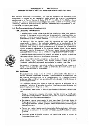 PROYECTO DE MTS N° ·MINSAlDIGESA·V.Ol 

NORMA SANITARIA PARA LOS SERVICIOS DE ALIMENTACiÓN EN ESTABLECIMIENTOS DE SALUD 

Los alimentos elaborados culinariamente, así como los alimentos que intervienen como
ingredientes o insumos en su elaboración, deben cumplir los criterios microbiológicos
establecidos en la Norma Técnica de Salud "NTS N° 071-MINSA V.01/ DIGESA. Norma
sanitaria que establece los criterios microbiológicos de calidad sanitaria e inocuidad para los
alimentos y bebidas de consumo humano" aprobada mediante Resolución Ministerial Nº 591­
20081MINSA, o la que haga sus veces.
6.2. Condiciones sanitarias del establecimiento
6.2.1. Ubicación y estructura flsica
El establecimiento donde opera el servicio de alimentación debe estar alejado y
protegido de fuentes de contaminación, ser de uso exclusivo para la actividad con
alimentos y no tener conexiones con otros ambientes o locales que puedan implicar
contaminación cruzada para los alimentos.
La estructura física en general, debe ser mantenida en buen estado de
conservación e higiene y los materiales utilizados en la construcción de los
ambientes donde se manipulan alimentos deben ser resistentes a la corrosión, de
superficies lisas, fáciles de limpiar y desinfectar de tal manera que no transmitan
ninguna sustancia indeseable a los alimentos. Deben contar con un sistema
adecuado y efectivo de evacuación de humos y gases propios del proceso de
elaboración de alimentos, y que no constituyan riesgo de contaminación cruzada.
El establecimiento debe contar con barreras que eviten el ingreso de insectos,
roedores y animales domésticos ylo silvestres en general.
No se mantendrán materiales, ni equipos u otros objetos en desuso o inservibles
como cartones, cajas, costalillos, ropa, zapatos, botellas'u otros que puedan
contaminar los alimentos y propicien la proliferación de insectos y roedores.
Las escaleras montacargas y estructuras auxiliares, como plataformas, escaleras de
mano y rampas, deberán estar situadas y construidas de manera que no sean
causa de contaminación de los alimentos.
6.2.2 Ambientes
El establecimiento donde opera el servicIo de alimentación debe disponer de
espacio suficiente para realizar de manera satisfactoria todas las operaciones con
los alimentos, en concordancia con su carga de producción. La distribución de los
ambientes debe permitir un flujo operacional lineal ordenado, evitando riesgos de
contaminación cruzada.
Los ambientes deben estar libres de insectos, roedores y evidencias de su
presencia, y asimismo de animales domésticos y/o silvestres, debiendo contar con
dispositivos que eviten el ingreso de éstos.
Los ambientes o áreas donde se realizan operaciones con alimentos, deben contar
con:
o 	 Pisos de material impermeable, sin grietas y de fácil limpieza y desinfección.
Deben tener una pendiente suficiente para que los líquidos discurran hacía los
sumideros para facilitar su lavado y secado.
• 	 Paredes de material impermeable, de color claro, lisas, sin grietas, fáciles de
limpiar y desinfectar. Se mantendrán en buen estado de conservación e higiene.
Los ángulos entre las paredes y el piso deben ser sanitarios (cóncavos) para
facilitar la limpieza.
• 	 Techos que impidan la acumulación de suciedad, fáciles de limpiar, debiéndose
prevenir la condensación de humedad con la consecuente formación de costras
y mohos.
o 	 Ventanas fáciles de limpiar, provistas de medios que eviten el ingreso de
insectos y otros animales.
4
 