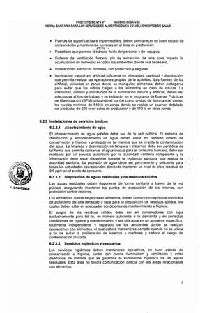 PROYECTO DE NTS NQ ·MINSAlDIGESA-V,OI 

NORMA SANITARIA PARA LOS SERVICIOS DE ALIMENTACiÓN EN ESTABLECIMIENTOS DE SALUD 

• 	 Puertas de superficie lisa e impermeables, deben permanecer en buen estado de
conservación y mantenerse cerradas en el área de producción.
~ G~~~~':i' i
• 	 Pasadizos que permita el tránsito fluido del personal y de equipos.
• 	 Sistema de ventilación forzada y/o de extracción de aire para impedir la
acumulación de humedad en todos los ambientes donde sea necesario,
• 	 Instalaciones eléctricas formales, con protección y seguras.
• 	 Iluminación natural y/o artificial suficiente en intensidad, cantidad y distribución,
que permita realizar las operaciones propias de la actividad. Las fuentes de luz
artificial, ubicadas en zonas donde se manipulan alimentos, deben protegerse
para evitar que los vidrios caigan a los alimentos en caso de roturas. La
intensidad, calidad y distribución de la iluminación natural y artificial, deben ser
adecuadas al tipo de trabajo y se indicarán en el programa de Buenas Prácticas
de Manipulación (BPM) utilizando el lux (Ix) como unidad de iluminancia, siendo
los niveles mínimos de 540 Ix en zonas donde se realice un examen detallado
del producto, de 220 Ix en salas de producción y de 110 Ix en otras zonas,
6.2.3 Instalaciones de servicios básicos
6.2.3.1. Abastecimiento de agua
El abastecimiento de agua potable debe ser de la red pública. El sistema de
distribución y almacenamiento de agua deben estar en perfecto estado de
conservación e higiene y protegido de tal manera que se impida la contaminación
del agua. La limpieza y desinfección de tanques y cisternas debe ser periódica de
tal forma que permita conservar el agua inocua para el consumo humano, debe ser
realizada por un servicio autorizado por la autoridad sanitaria competente y la
información debe estar disponible durante la vigilancia sanitaria que realiza la.
autoridad sanitaria. La provisión de agua debe ser permanente y suficiente para
todas las actividades operacionales debiendo mantener un nivel de cloro residual de
0.5 ppm en el punto de consumo.
6.2.3.2. Disposición de aguas residuales y de residuos sólidos.
Las aguas residuales deben disponerse de forma sanitaria a través de la red
pública, asegurando mantener los puntos de evacuación de las mismas, con
protección contra vectores,
Los ambientes donde se procesan alimentos, deben contar con depósitos con bolsa
de polietileno de alta densidad y tapa para la disposición de residuos sólidos, los
cuales deben estar en adecuadas condiciones de mantenimiento e higiene.
El acopio de los residuos sólidos debe ser en contenedores con tapa
exclusivamente para tal fin, en número suficiente a la demanda y en perfectas
condiciones de higiene y mantenimiento, y ser ubicados en un ambiente especifico,
totalmente independiente y separado de los ambientes donde se realizan
operaciones con alimentos, el cual deberá mantenerse cerrado cuando no se utiliza
a fin de evitar la proliferación de insectos y roedores y reducir el riesgo de
contaminación cruzada,
6.2.3.3. Servicios higiénicos y vestuarios
Los servicios higiénicos deben mantenerse operativos, en buen estado de
conservación e higiene, contar con buena iluminación y ventilación y estar
diseñados de manera que se garantice la eliminación higiénica de las aguas
residuales. Esta área no tendrá comunicación directa con las áreas relacionadas
con alimentos.
5
 