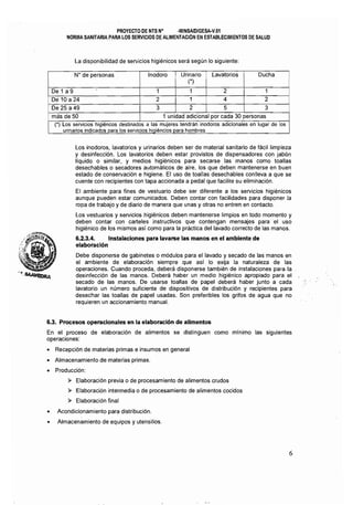 PROYECTO DE NTS N° ·MINSAIOIGESA·V.01 

NORMA SANITARIA PARA LOS SERVICIOS DE ALIMENTACION EN ESTABLECIMIENTOS DE SALUD 

La disponibilidad de servicios higiénicos será según lo siguiente:
N" de personas Inodoro Urinario Lavatorios Ducha
(')
De 1 a 9 1 1 2 1 i
De 10 a24 2 1 4 2
De 25 a49 3 2 5 3
! más de 50 1 unidad adicional por cada 30 personas
(') Los servicios higiéncos destinados a las mujeres tendrán inodoros adicionales en lugar de los
urinarios indicados para los servidos hiqiéncíos para hombres
Los inodoros, lavatorios y urinarios deben ser de material sanitario de fácil limpieza
y desinfección. Los lavatorios deben estar provistos de dispensadores con jabón
líquido o similar, y medios higiénicos para secarse las manos como toallas
desechables o secadores automáticos de aire, los que deben mantenerse en buen
estado de conservación e higiene. El uso de toallas desechables conlleva a que se
cuente con recipientes con tapa accionada a pedal que facilite su eliminación.
El ambiente para fines de vestuario debe ser diferente a los servicios higiénicos
aunque pueden estar comunicados. Deben contar con facilidades para disponer la
ropa de trabajo y de diario de manera que unas y otras no entren en contacto.
Los vestuarios y servicios higiénicos deben mantenerse limpios en todo momento y
deben contar con carteles instructivos que contengan mensajes para el uso
higiénico de los mismos así como para la práctica del lavado correcto de las manos.
6.2.3.4. Instalaciones para lavarse las manos en el ambiente de
elaboraci6n
Debe disponerse de gabinetes o módulos para el lavado y secado de las manos en
el ambiente de elaboración siempre que así lo exija la naturaleza de las
operaciones. Cuando proceda, deberá disponerse también de instalaciones para la
desinfección de las manos. Deberá haber un medio higiénico apropiado para el
secado de las manos. De usarse toallas de papel deberá haber junto a cada
lavatorio un número suficiente de dispositivos de distribución y recipientes para
desechar las toallas de papel usadas. Son preferibles los grifos de agua que no
requieren un accionamiento manual.
6.3, Procesos operacionales en la elaboración de alimentos
En el proceso de elaboración de alimentos se distinguen como mfnimo las siguientes
operaciones:
• Recepción de materias primas e insumos en general
• Almacenamiento de materias primas.
• Producción:
» Elaboración previa o de procesamiento de alimentos crudos
» Elaboración intermedia o de procesamiento de alimentos cocidos
» Elaboración final
• Acondicionamiento para distribución.
o Almacenamiento de equipos y utensilios.
6
 